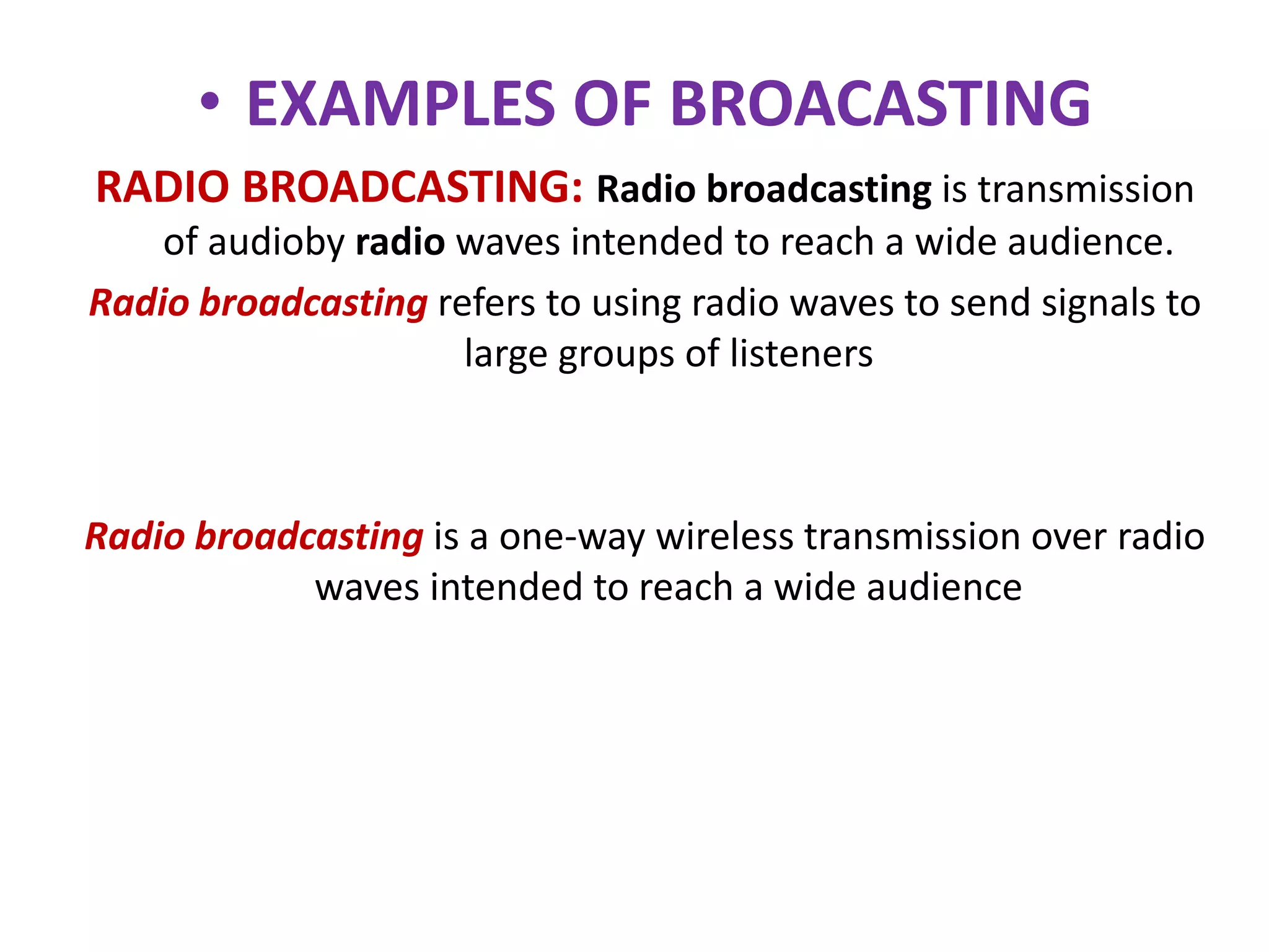 • EXAMPLES OF BROACASTING
RADIO BROADCASTING: Radio broadcasting is transmission
of audioby radio waves intended to reach a wide audience.
Radio broadcasting refers to using radio waves to send signals to
large groups of listeners
Radio broadcasting is a one-way wireless transmission over radio
waves intended to reach a wide audience
 