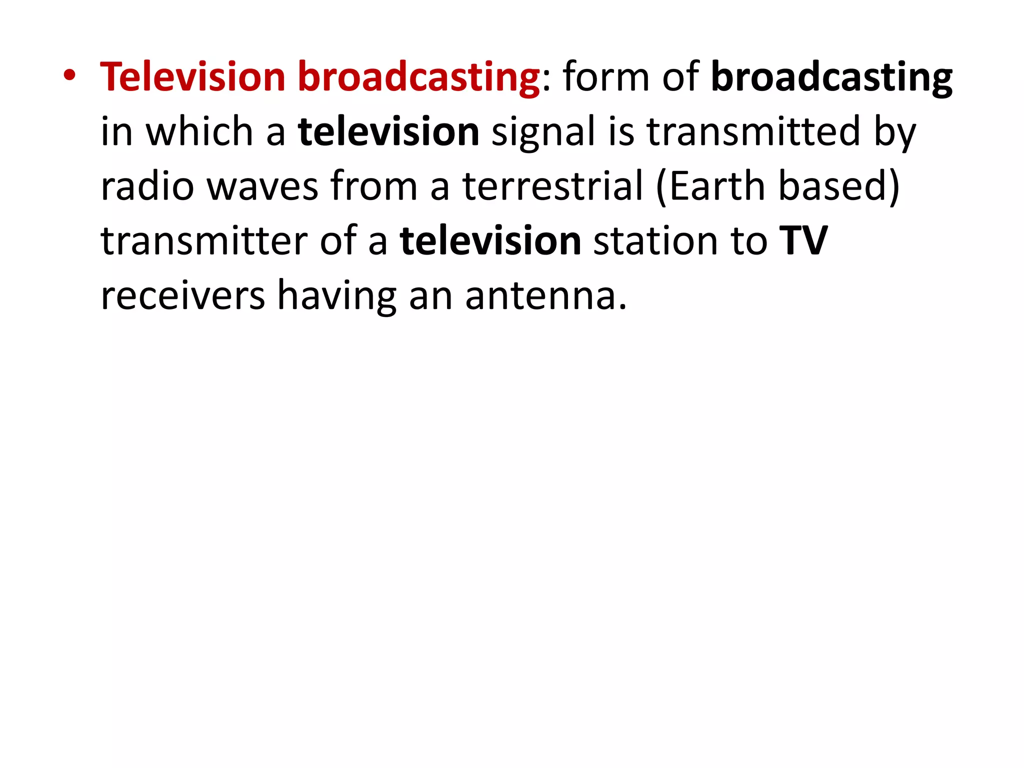 • Television broadcasting: form of broadcasting
in which a television signal is transmitted by
radio waves from a terrestrial (Earth based)
transmitter of a television station to TV
receivers having an antenna.
 