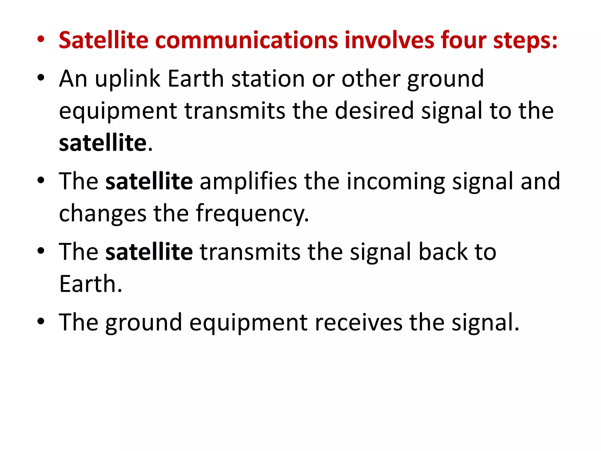 • Satellite communications involves four steps:
• An uplink Earth station or other ground
equipment transmits the desired signal to the
satellite.
• The satellite amplifies the incoming signal and
changes the frequency.
• The satellite transmits the signal back to
Earth.
• The ground equipment receives the signal.
 