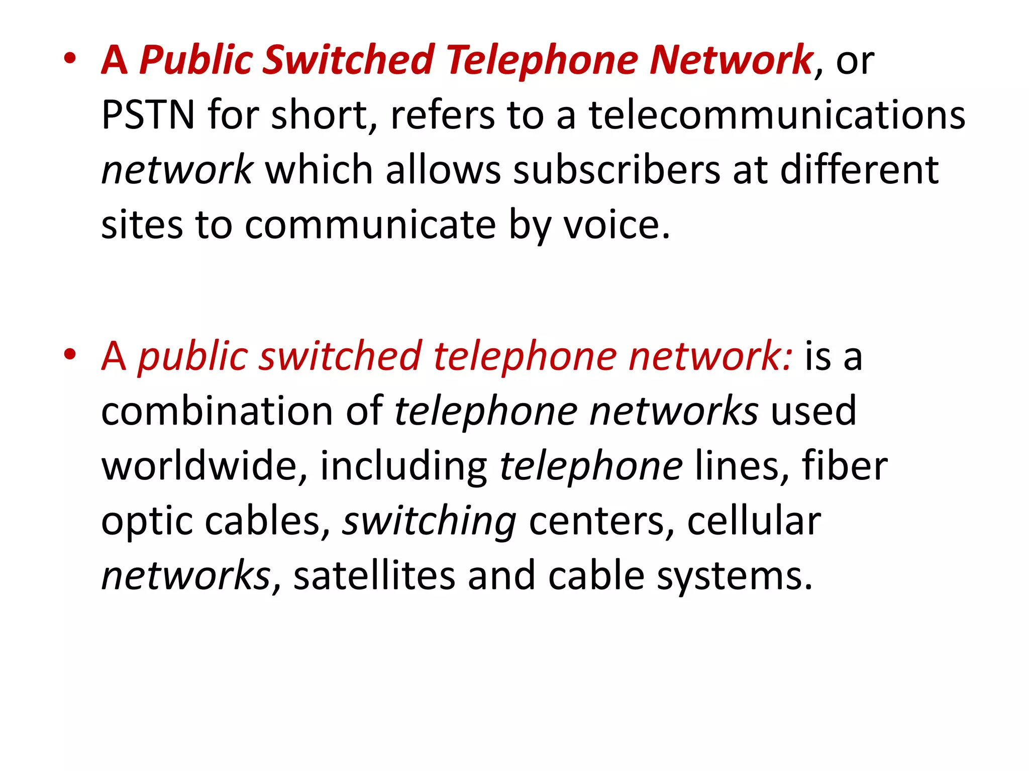 • A Public Switched Telephone Network, or
PSTN for short, refers to a telecommunications
network which allows subscribers at different
sites to communicate by voice.
• A public switched telephone network: is a
combination of telephone networks used
worldwide, including telephone lines, fiber
optic cables, switching centers, cellular
networks, satellites and cable systems.
 