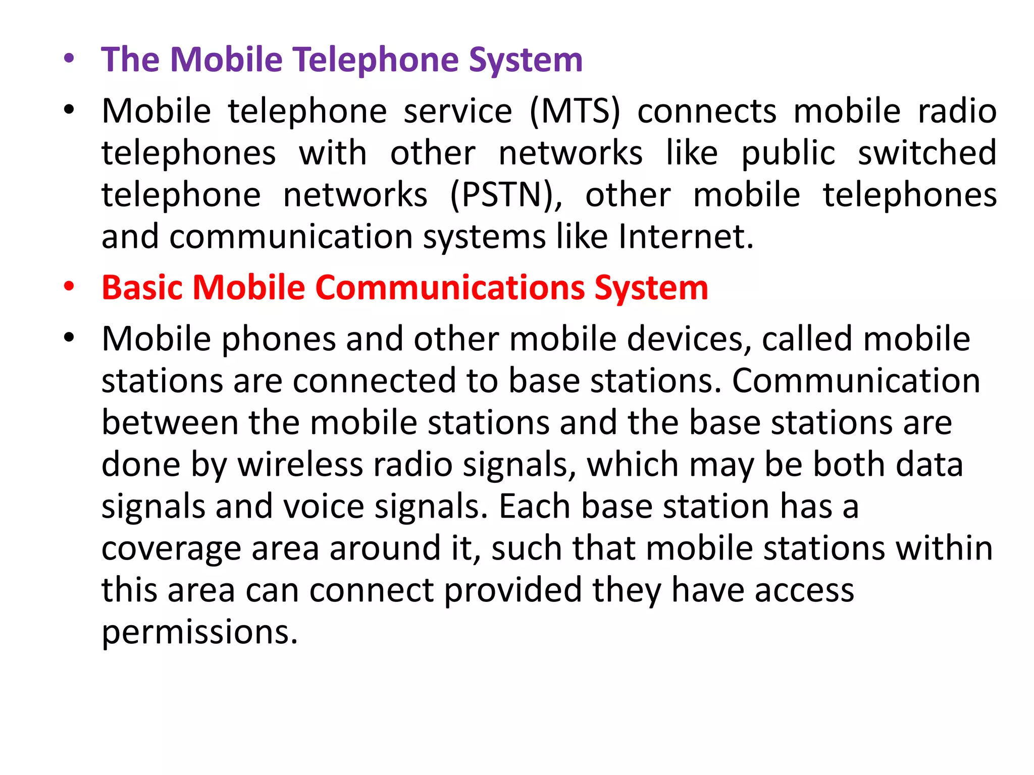 • The Mobile Telephone System
• Mobile telephone service (MTS) connects mobile radio
telephones with other networks like public switched
telephone networks (PSTN), other mobile telephones
and communication systems like Internet.
• Basic Mobile Communications System
• Mobile phones and other mobile devices, called mobile
stations are connected to base stations. Communication
between the mobile stations and the base stations are
done by wireless radio signals, which may be both data
signals and voice signals. Each base station has a
coverage area around it, such that mobile stations within
this area can connect provided they have access
permissions.
 