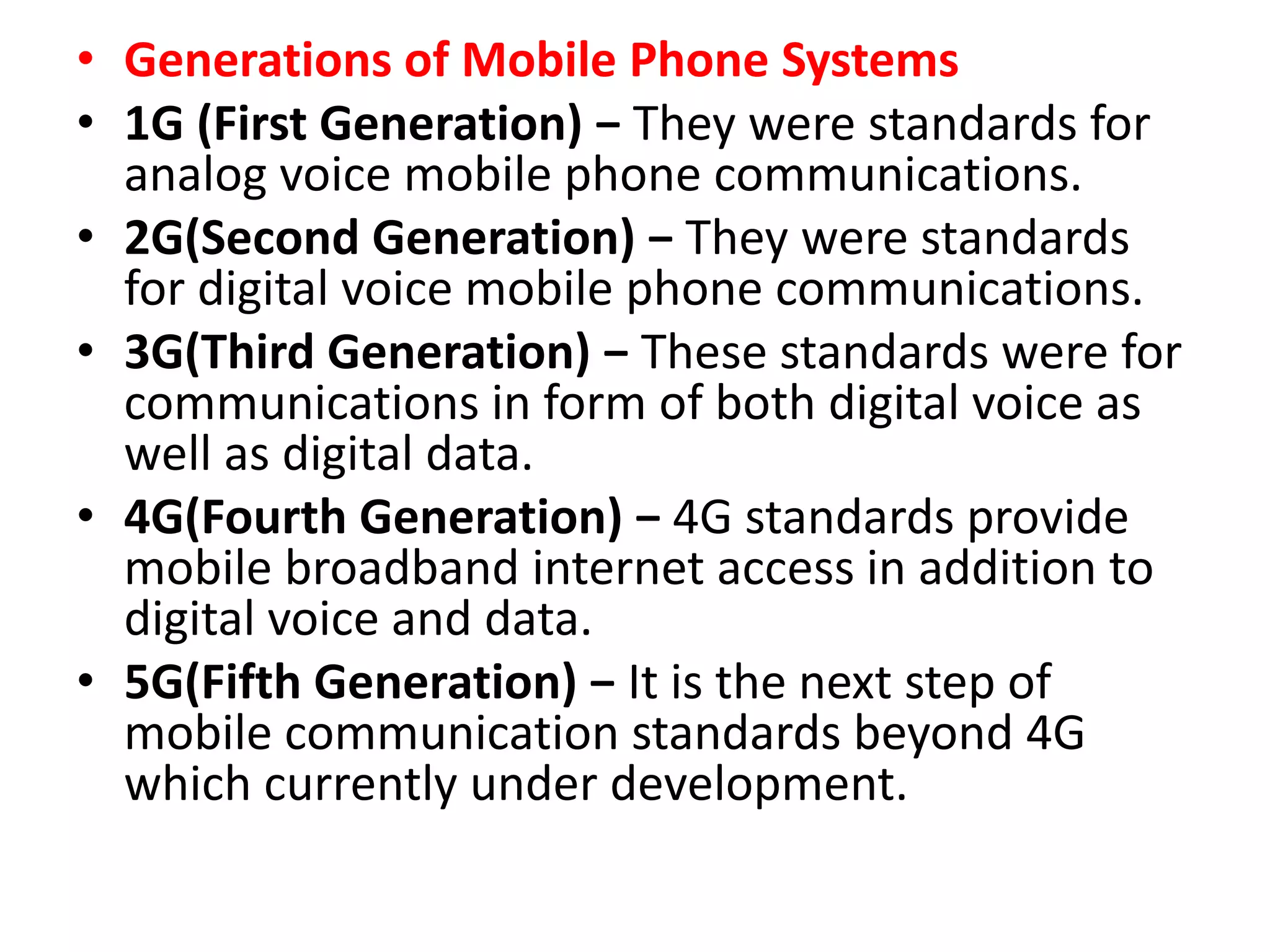 • Generations of Mobile Phone Systems
• 1G (First Generation) − They were standards for
analog voice mobile phone communications.
• 2G(Second Generation) − They were standards
for digital voice mobile phone communications.
• 3G(Third Generation) − These standards were for
communications in form of both digital voice as
well as digital data.
• 4G(Fourth Generation) − 4G standards provide
mobile broadband internet access in addition to
digital voice and data.
• 5G(Fifth Generation) − It is the next step of
mobile communication standards beyond 4G
which currently under development.
 