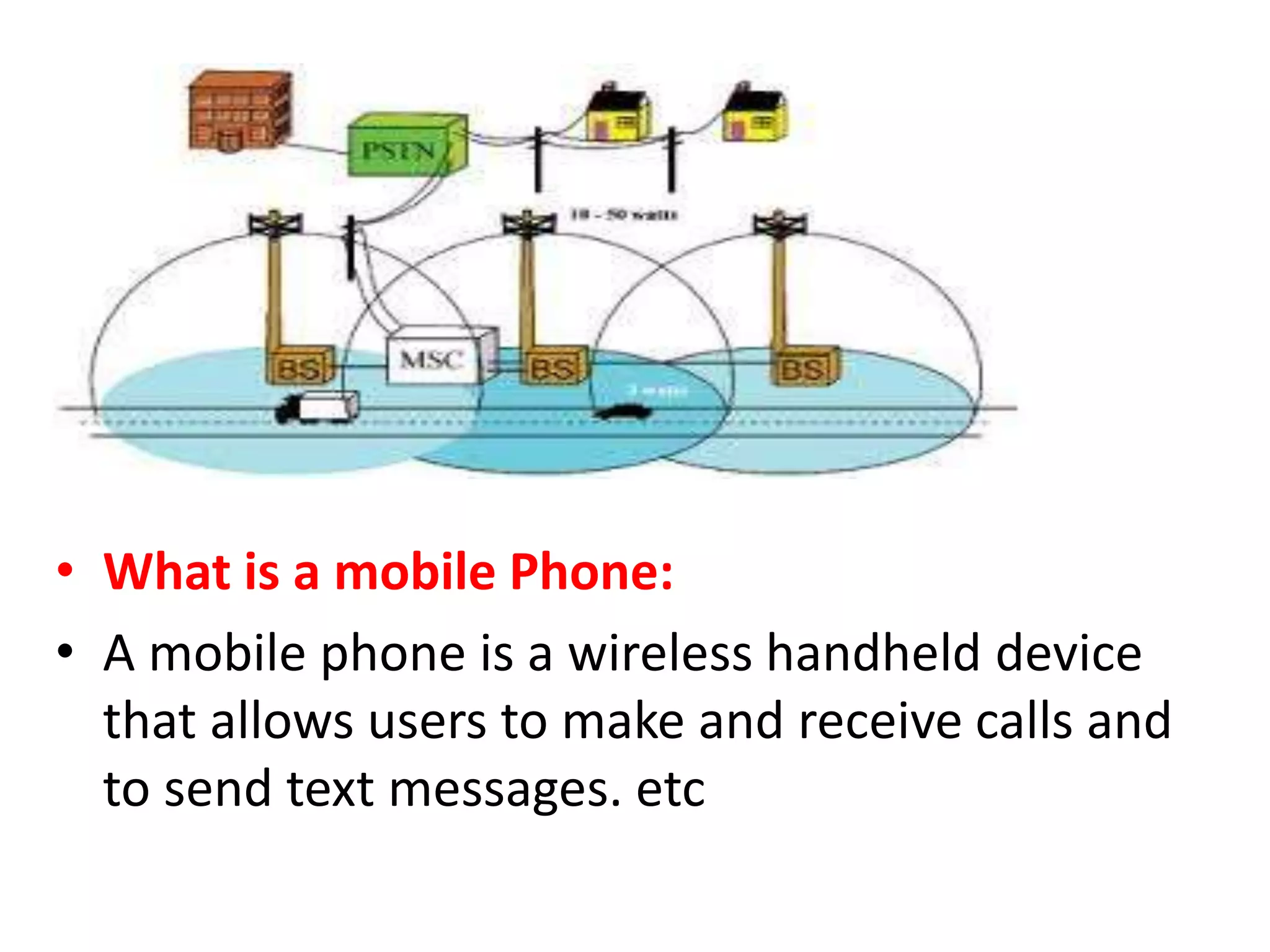 • What is a mobile Phone:
• A mobile phone is a wireless handheld device
that allows users to make and receive calls and
to send text messages. etc
 