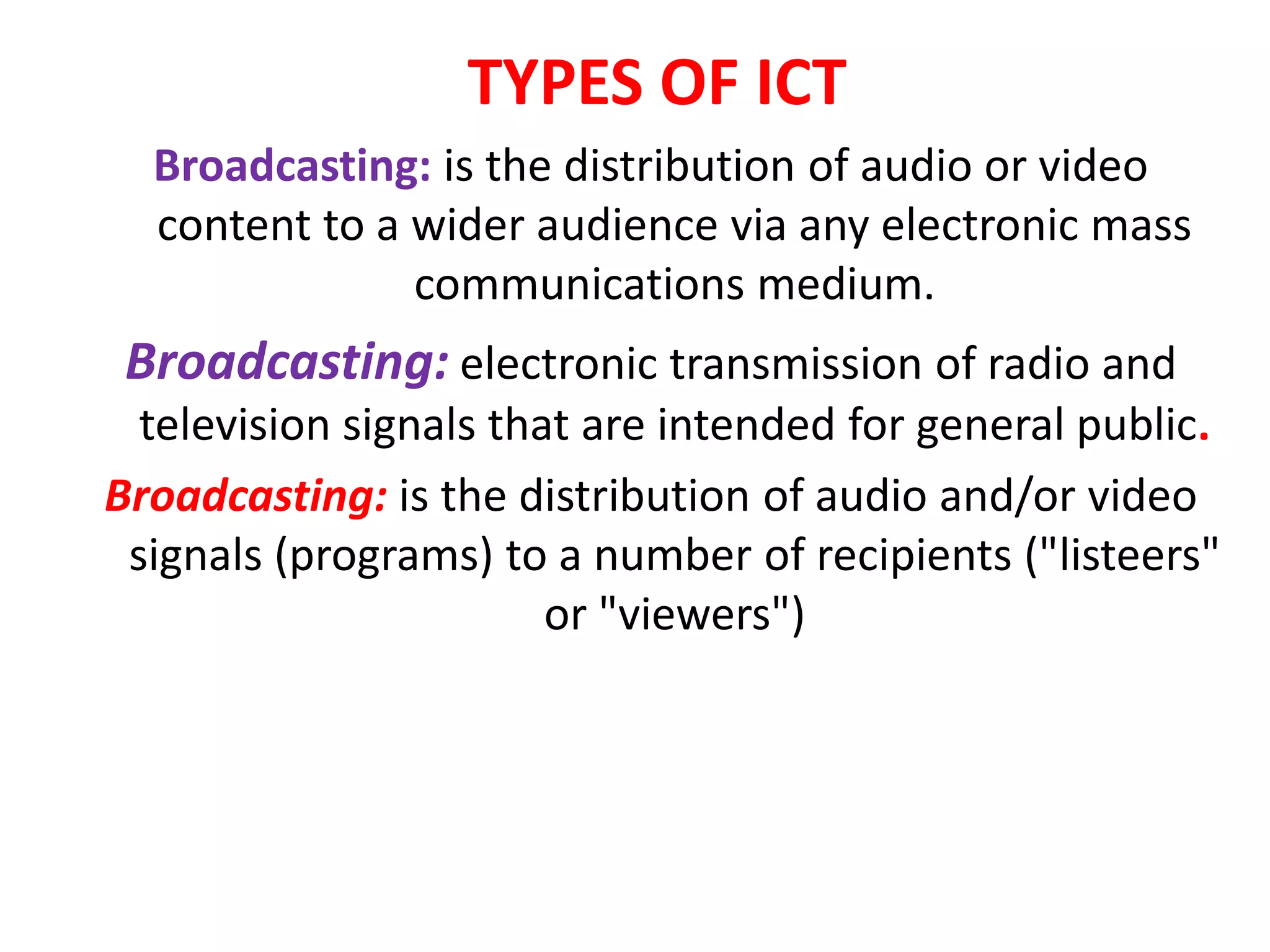 TYPES OF ICT
Broadcasting: is the distribution of audio or video
content to a wider audience via any electronic mass
communications medium.
Broadcasting: electronic transmission of radio and
television signals that are intended for general public.
Broadcasting: is the distribution of audio and/or video
signals (programs) to a number of recipients ("listeers"
or "viewers")
 
