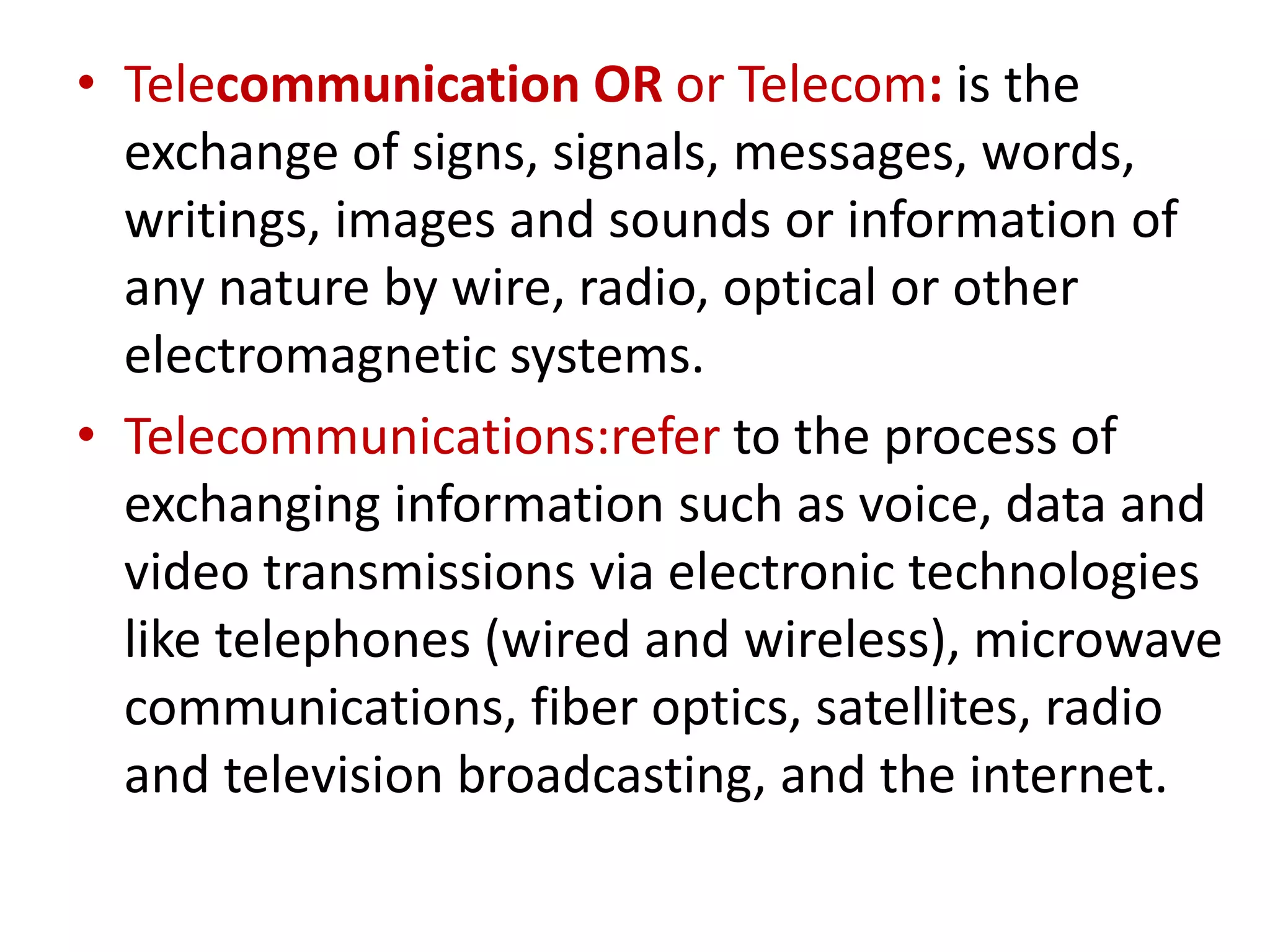 • Telecommunication OR or Telecom: is the
exchange of signs, signals, messages, words,
writings, images and sounds or information of
any nature by wire, radio, optical or other
electromagnetic systems.
• Telecommunications:refer to the process of
exchanging information such as voice, data and
video transmissions via electronic technologies
like telephones (wired and wireless), microwave
communications, fiber optics, satellites, radio
and television broadcasting, and the internet.
 