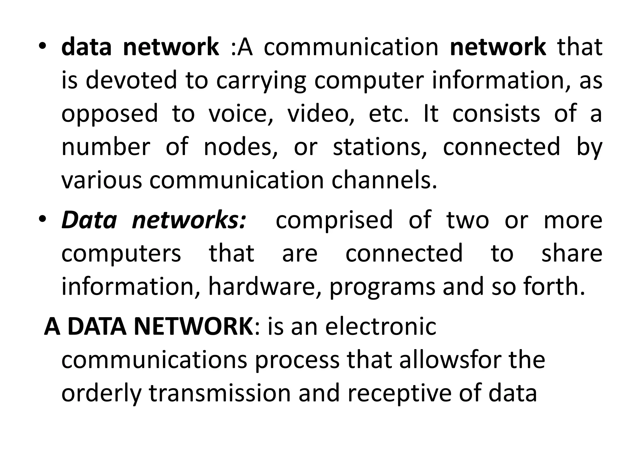• data network :A communication network that
is devoted to carrying computer information, as
opposed to voice, video, etc. It consists of a
number of nodes, or stations, connected by
various communication channels.
• Data networks: comprised of two or more
computers that are connected to share
information, hardware, programs and so forth.
A DATA NETWORK: is an electronic
communications process that allowsfor the
orderly transmission and receptive of data
 