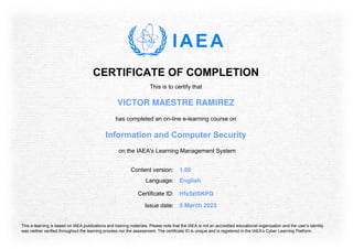CERTIFICATE OF COMPLETION
This is to certify that
VICTOR MAESTRE RAMIREZ
has completed an on-line e-learning course on
Information and Computer Security
on the IAEA's Learning Management System
Content version: 1.00
Language: English
Issue date: 5 March 2023
Certificate ID: Hfx5zISKPQ
This e-learning is based on IAEA publications and training materials. Please note that the IAEA is not an accredited educational organization and the user's identity
was neither verified throughout the learning process nor the assessment. The certificate ID is unique and is registered in the IAEA's Cyber Learning Platform.
 