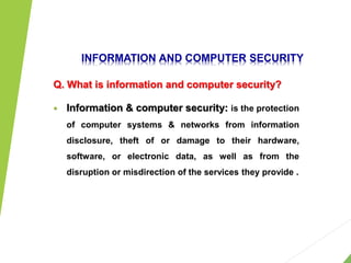 INFORMATION AND COMPUTER SECURITY
Q. What is information and computer security?
 Information & computer security: is the protection
of computer systems & networks from information
disclosure, theft of or damage to their hardware,
software, or electronic data, as well as from the
disruption or misdirection of the services they provide .
1
 