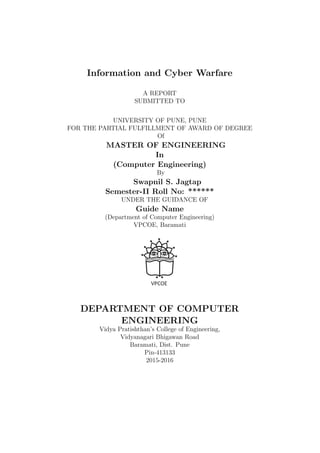 Information and Cyber Warfare
A REPORT
SUBMITTED TO
UNIVERSITY OF PUNE, PUNE
FOR THE PARTIAL FULFILLMENT OF AWARD OF DEGREE
Of
MASTER OF ENGINEERING
In
(Computer Engineering)
By
Swapnil S. Jagtap
Semester-II Roll No: ******
UNDER THE GUIDANCE OF
Guide Name
(Department of Computer Engineering)
VPCOE, Baramati
DEPARTMENT OF COMPUTER
ENGINEERING
Vidya Pratishthan’s College of Engineering,
Vidyanagari Bhigawan Road
Baramati, Dist. Pune
Pin-413133
2015-2016
 