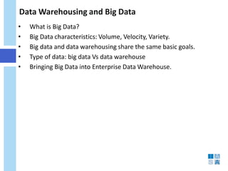 Data Warehousing and Big Data 
• 
What is Big Data? 
• 
Big Data characteristics: Volume, Velocity, Variety. 
• 
Big data and data warehousing share the same basic goals. 
• 
Type of data: big data Vs data warehouse 
• 
Bringing Big Data into Enterprise Data Warehouse.  
