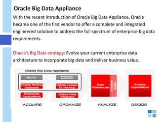 Oracle Big Data Appliance 
With the recent introduction of Oracle Big Data Appliance, Oracle became one of the first vendor to offer a complete and integrated engineered solution to address the full spectrum of enterprise big data requirements. Oracle’s Big Data strategy: Evolve your current enterprise data architecture to incorporate big data and deliver business value.  