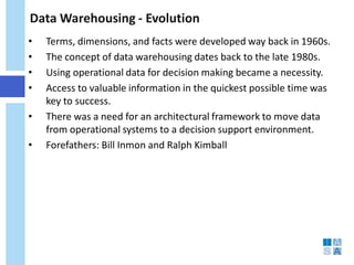Data Warehousing - Evolution 
• 
Terms, dimensions, and facts were developed way back in 1960s. 
• 
The concept of data warehousing dates back to the late 1980s. 
• 
Using operational data for decision making became a necessity. 
• 
Access to valuable information in the quickest possible time was key to success. 
• 
There was a need for an architectural framework to move data from operational systems to a decision support environment. 
• 
Forefathers: Bill Inmon and Ralph Kimball  