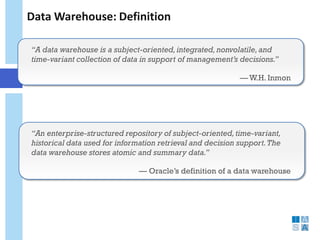 Data Warehouse: Definition 
“A data warehouse is a subject-oriented, integrated, nonvolatile, and time-variant collection of data in support of management’s decisions.” 
— W.H. Inmon 
“An enterprise-structured repository of subject-oriented, time-variant, historical data used for information retrieval and decision support. The data warehouse stores atomic and summary data.” 
— Oracle’s definition of a data warehouse 
 