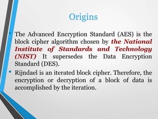 Cont. Origins
• Rijndael was evaluated based on its security, its
cost and its algorithm and implementation
characteristic...