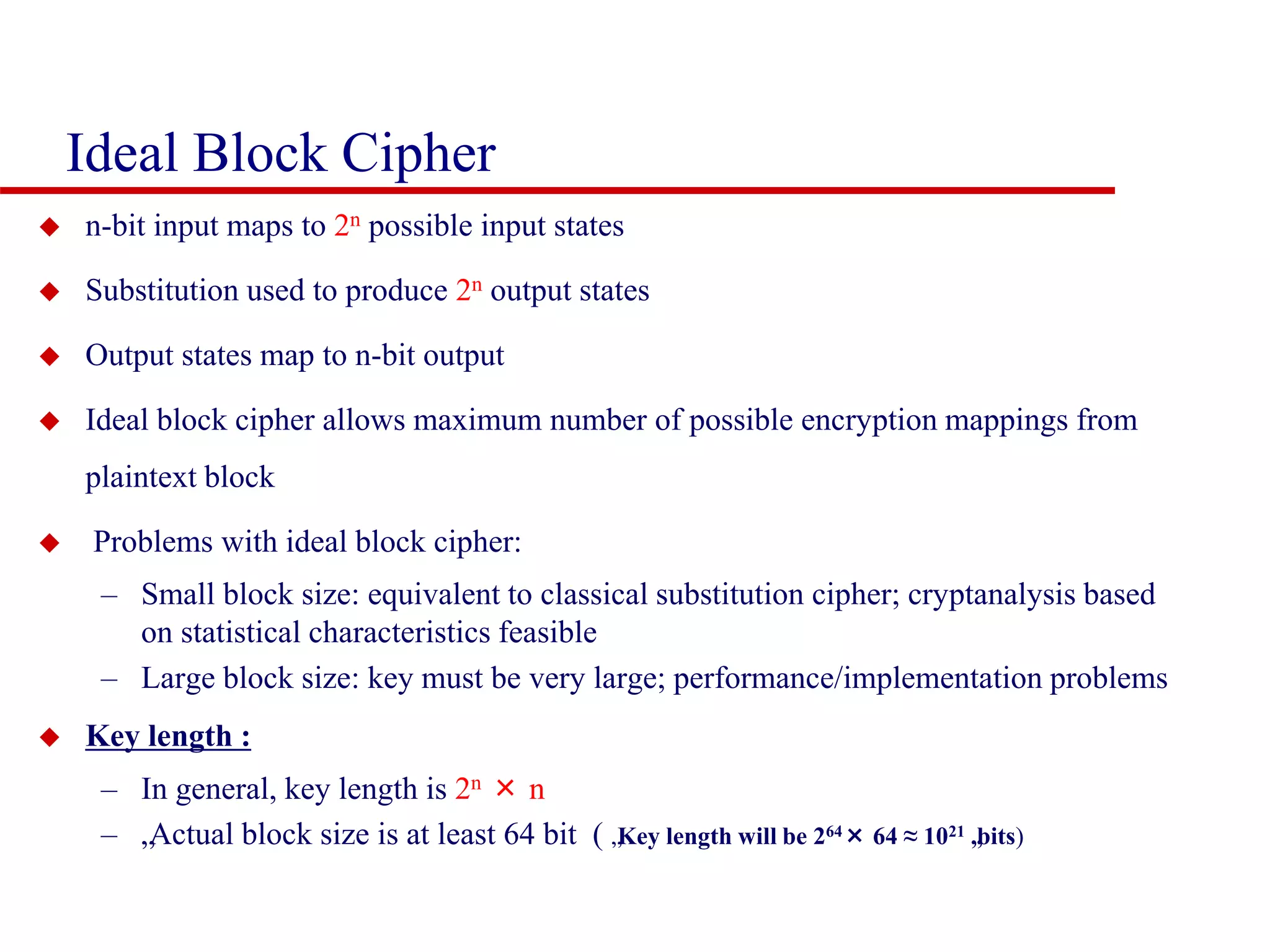 Ideal Block Cipher  n-bit input maps to 2n possible input states  Substitution used to produce 2n output states  Output states map to n-bit output  Ideal block cipher allows maximum number of possible encryption mappings from plaintext block  Problems with ideal block cipher: – Small block size: equivalent to classical substitution cipher; cryptanalysis based on statistical characteristics feasible – Large block size: key must be very large; performance/implementation problems  Key length : – In general, key length is 2n × n – „Actual block size is at least 64 bit ( „Key length will be 264× 64 ≈ 1021 „bits) 