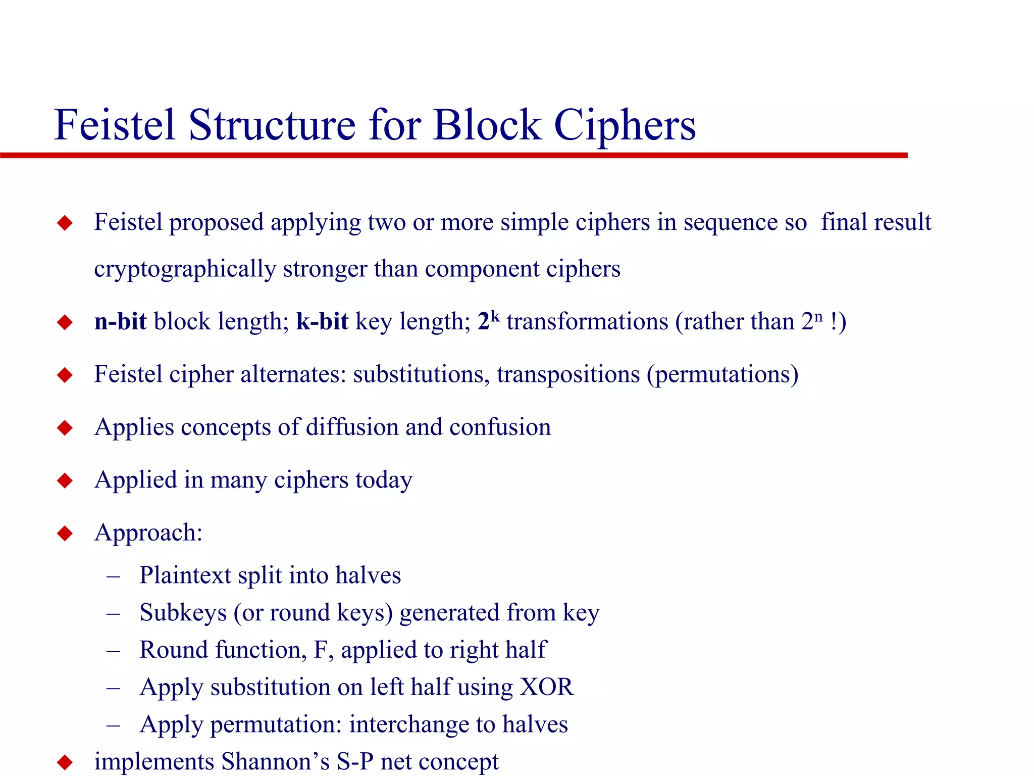 Feistel Structure for Block Ciphers  Feistel proposed applying two or more simple ciphers in sequence so final result cryptographically stronger than component ciphers  n-bit block length; k-bit key length; 2k transformations (rather than 2n !)  Feistel cipher alternates: substitutions, transpositions (permutations)  Applies concepts of diffusion and confusion  Applied in many ciphers today  Approach: – Plaintext split into halves – Subkeys (or round keys) generated from key – Round function, F, applied to right half – Apply substitution on left half using XOR – Apply permutation: interchange to halves  implements Shannon’s S-P net concept 