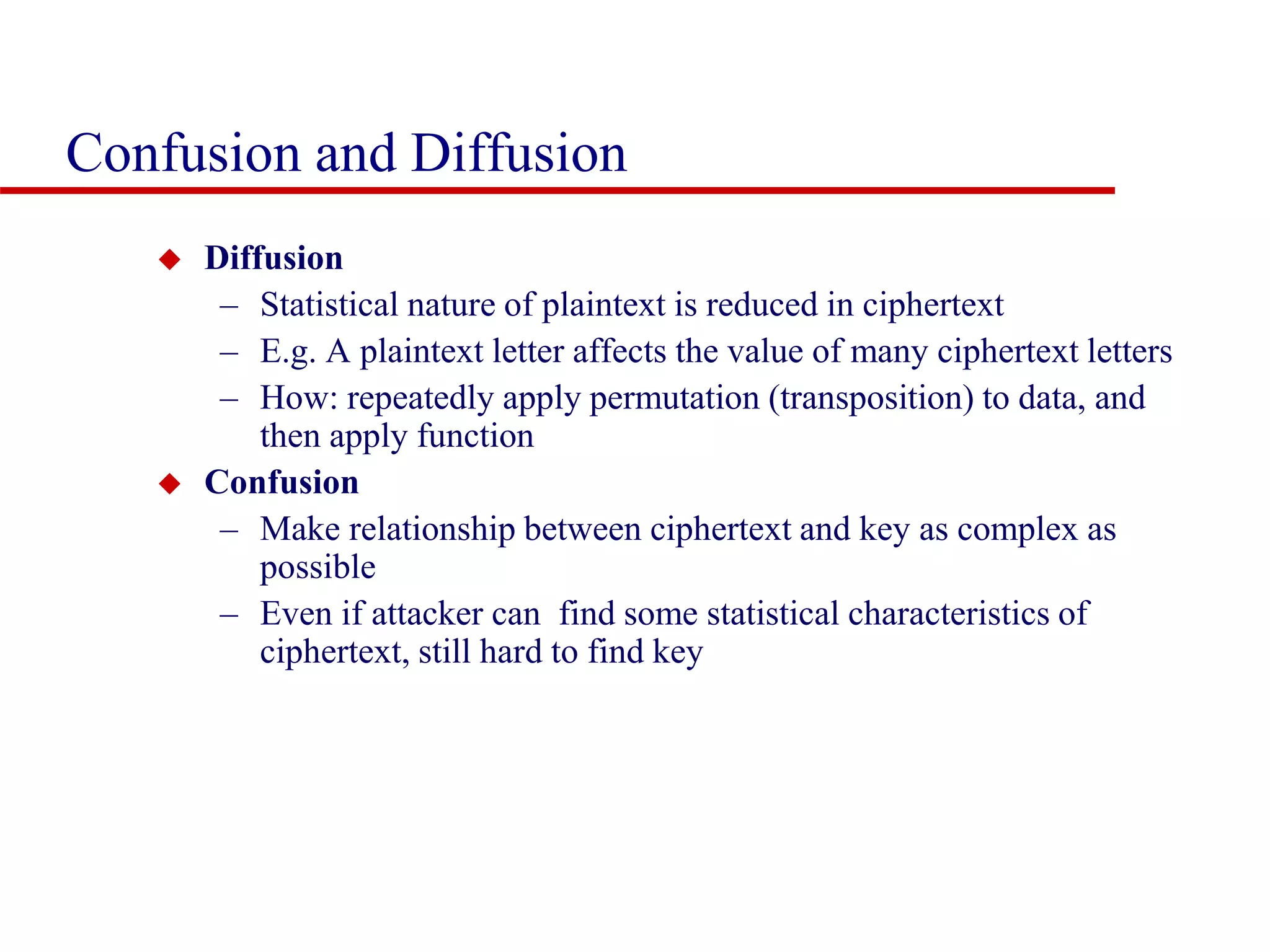 Confusion and Diffusion  Diffusion – Statistical nature of plaintext is reduced in ciphertext – E.g. A plaintext letter affects the value of many ciphertext letters – How: repeatedly apply permutation (transposition) to data, and then apply function  Confusion – Make relationship between ciphertext and key as complex as possible – Even if attacker can find some statistical characteristics of ciphertext, still hard to find key 