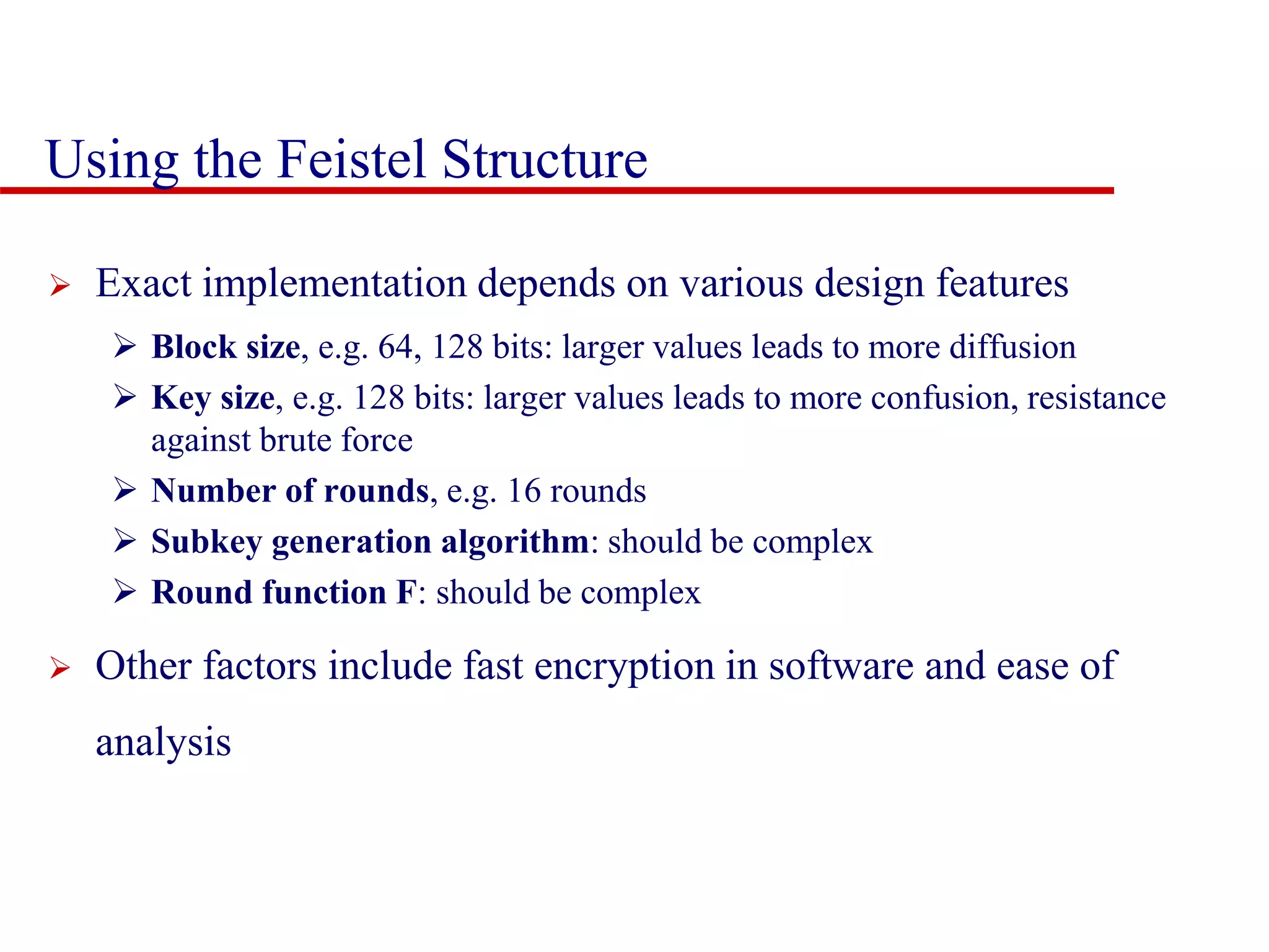 Using the Feistel Structure  Exact implementation depends on various design features  Block size, e.g. 64, 128 bits: larger values leads to more diffusion  Key size, e.g. 128 bits: larger values leads to more confusion, resistance against brute force  Number of rounds, e.g. 16 rounds  Subkey generation algorithm: should be complex  Round function F: should be complex  Other factors include fast encryption in software and ease of analysis 