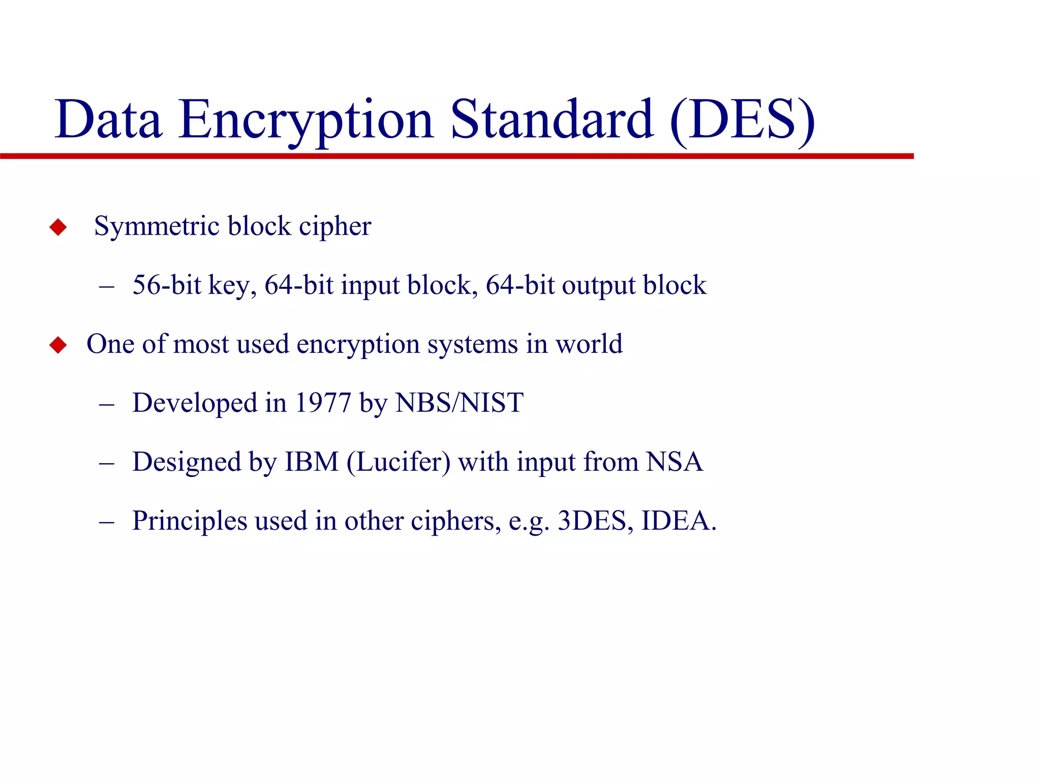 Data Encryption Standard (DES)  Symmetric block cipher – 56-bit key, 64-bit input block, 64-bit output block  One of most used encryption systems in world – Developed in 1977 by NBS/NIST – Designed by IBM (Lucifer) with input from NSA – Principles used in other ciphers, e.g. 3DES, IDEA. 