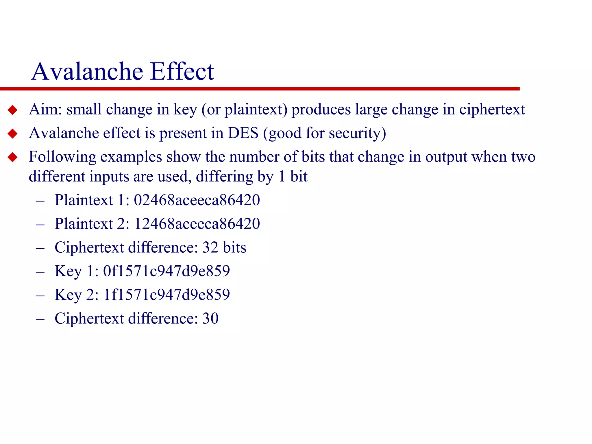 Avalanche Effect  Aim: small change in key (or plaintext) produces large change in ciphertext  Avalanche effect is present in DES (good for security)  Following examples show the number of bits that change in output when two different inputs are used, differing by 1 bit – Plaintext 1: 02468aceeca86420 – Plaintext 2: 12468aceeca86420 – Ciphertext diﬀerence: 32 bits – Key 1: 0f1571c947d9e859 – Key 2: 1f1571c947d9e859 – Ciphertext diﬀerence: 30 