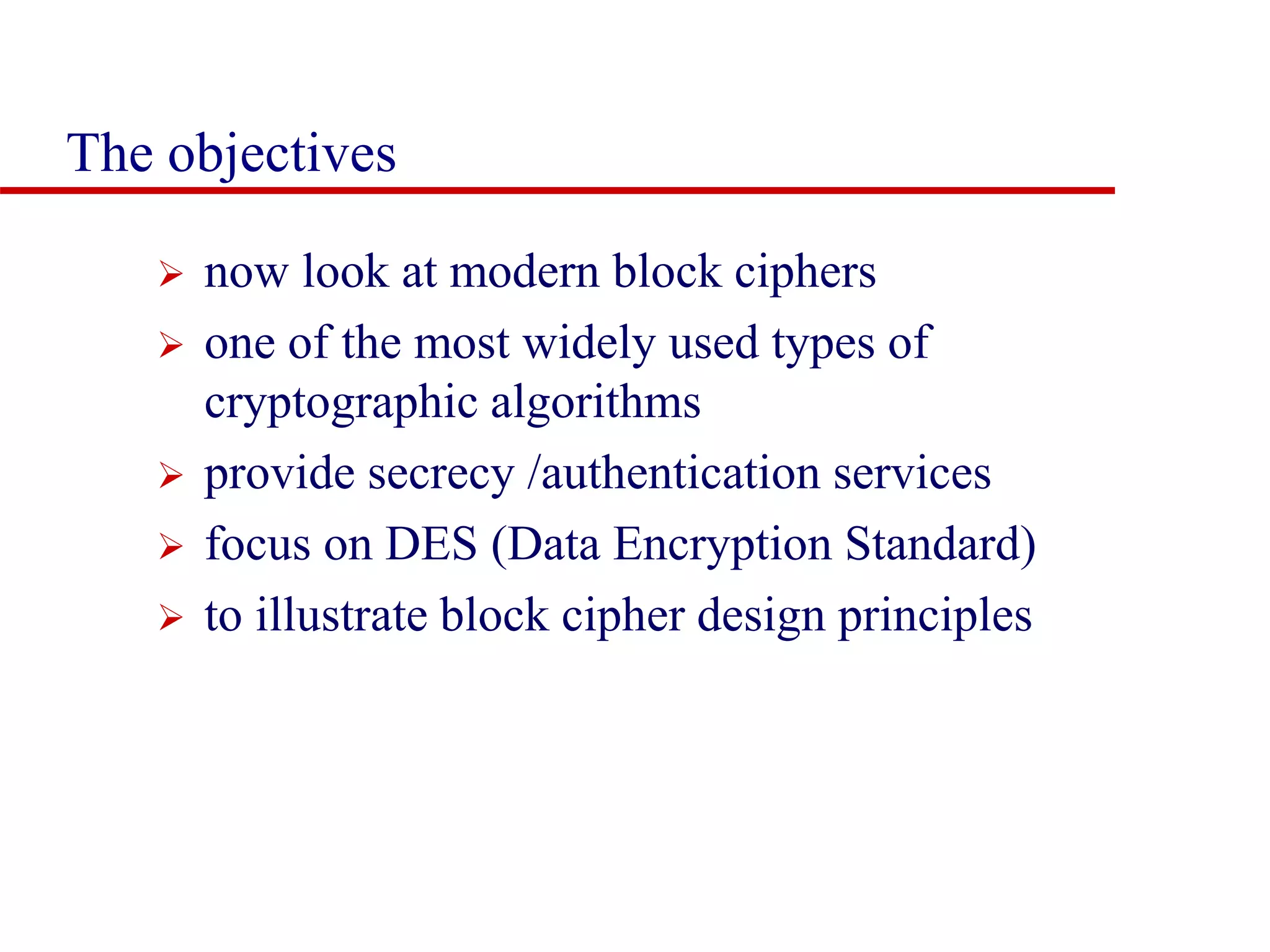 The objectives  now look at modern block ciphers  one of the most widely used types of cryptographic algorithms  provide secrecy /authentication services  focus on DES (Data Encryption Standard)  to illustrate block cipher design principles 