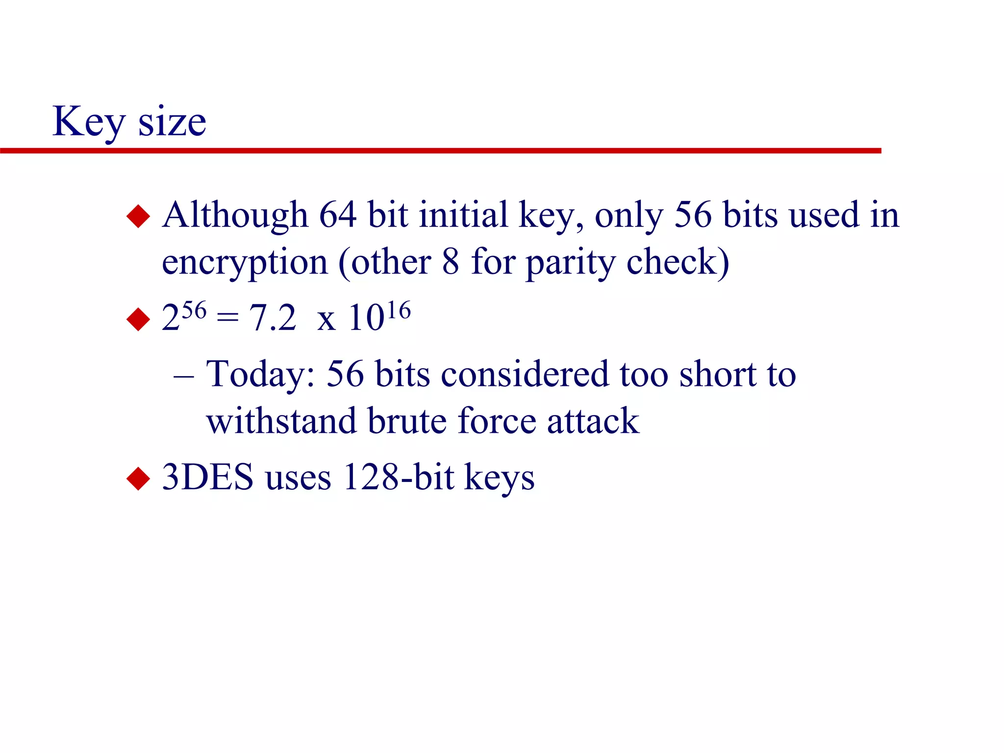 Key size  Although 64 bit initial key, only 56 bits used in encryption (other 8 for parity check)  256 = 7.2 x 1016 – Today: 56 bits considered too short to withstand brute force attack  3DES uses 128-bit keys 