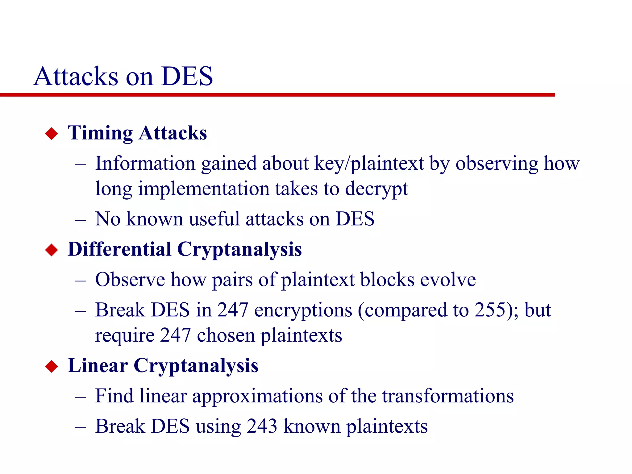 Attacks on DES  Timing Attacks – Information gained about key/plaintext by observing how long implementation takes to decrypt – No known useful attacks on DES  Differential Cryptanalysis – Observe how pairs of plaintext blocks evolve – Break DES in 247 encryptions (compared to 255); but require 247 chosen plaintexts  Linear Cryptanalysis – Find linear approximations of the transformations – Break DES using 243 known plaintexts 