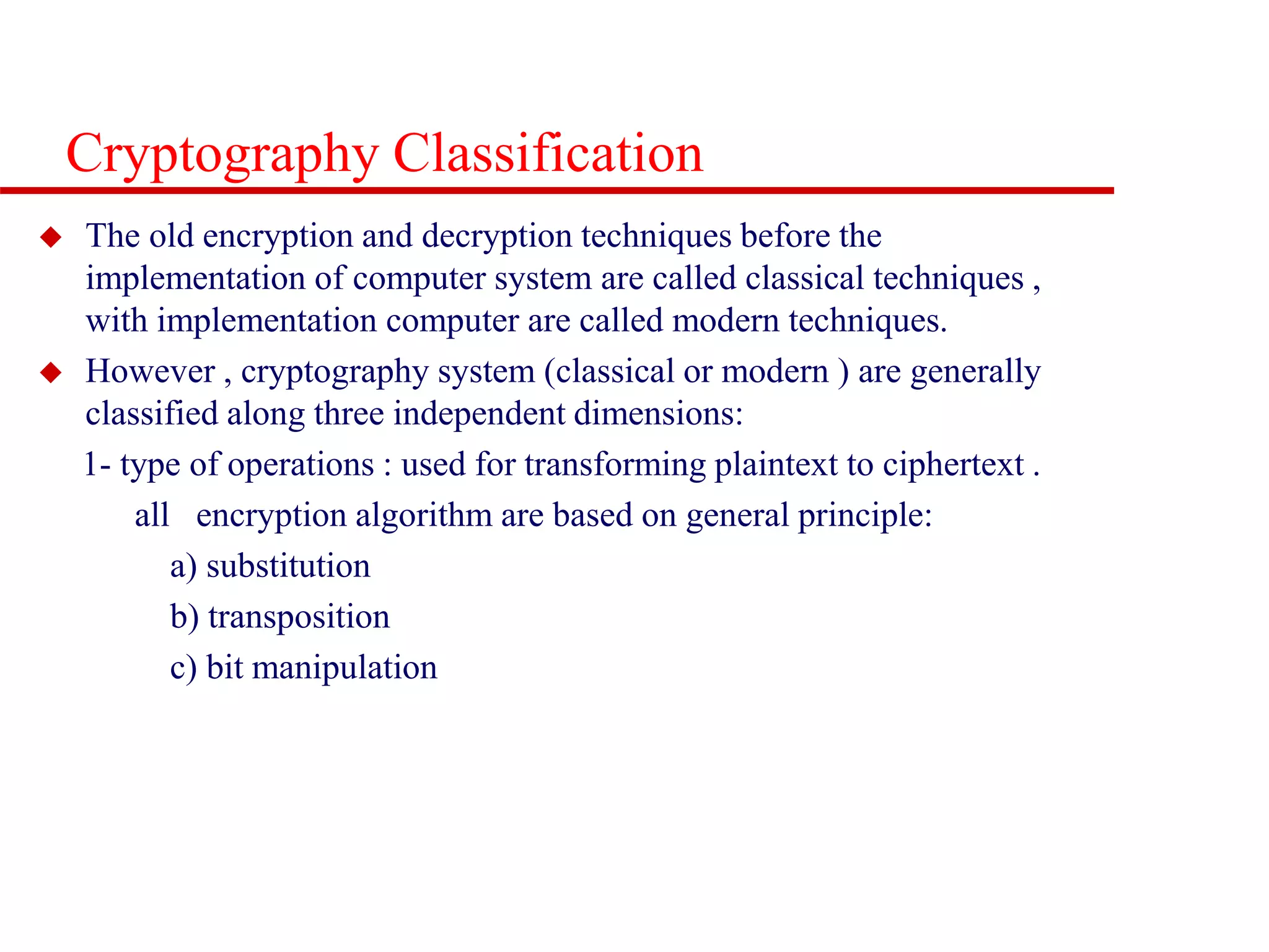 Cryptography Classification  The old encryption and decryption techniques before the implementation of computer system are called classical techniques , with implementation computer are called modern techniques.  However , cryptography system (classical or modern ) are generally classified along three independent dimensions: 1- type of operations : used for transforming plaintext to ciphertext . all encryption algorithm are based on general principle: a) substitution b) transposition c) bit manipulation 