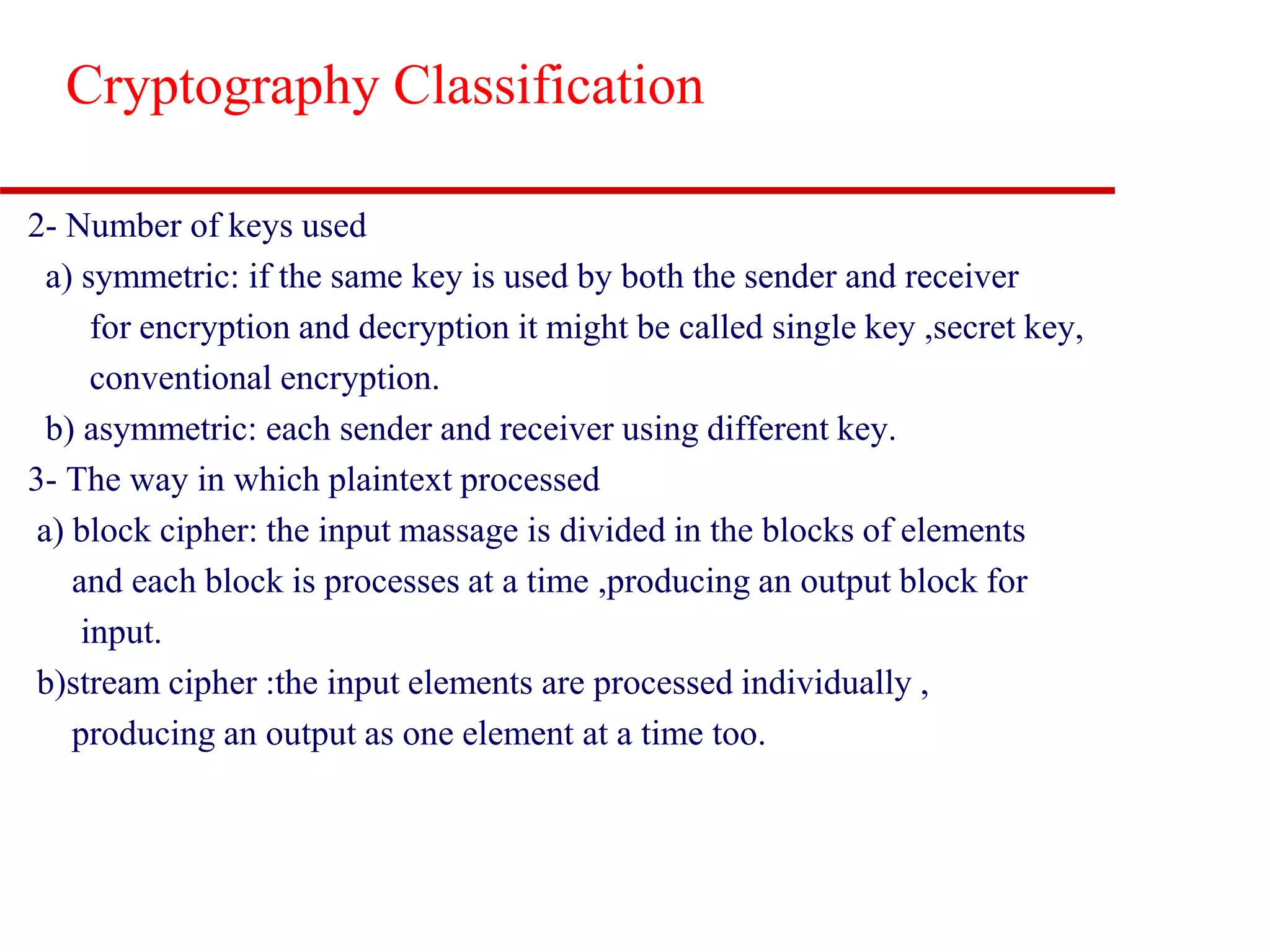 Cryptography Classification 2- Number of keys used a) symmetric: if the same key is used by both the sender and receiver for encryption and decryption it might be called single key ,secret key, conventional encryption. b) asymmetric: each sender and receiver using different key. 3- The way in which plaintext processed a) block cipher: the input massage is divided in the blocks of elements and each block is processes at a time ,producing an output block for input. b)stream cipher :the input elements are processed individually , producing an output as one element at a time too. 