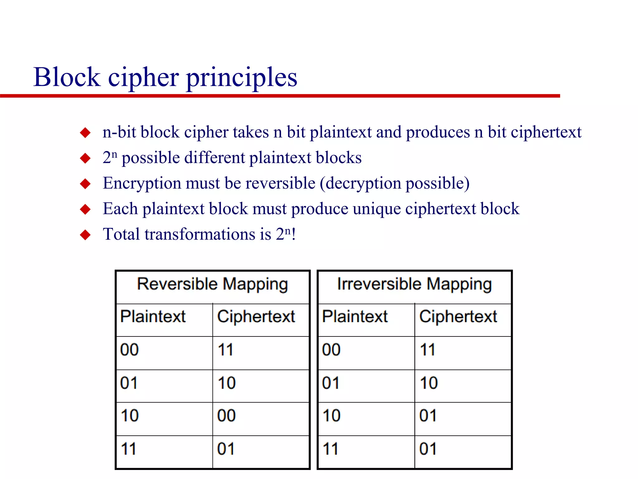 Block cipher principles  n-bit block cipher takes n bit plaintext and produces n bit ciphertext  2n possible different plaintext blocks  Encryption must be reversible (decryption possible)  Each plaintext block must produce unique ciphertext block  Total transformations is 2n! 