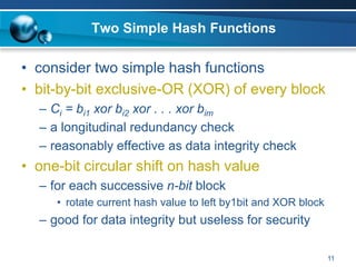 11
Two Simple Hash Functions
• consider two simple hash functions
• bit-by-bit exclusive-OR (XOR) of every block
– Ci = bi1 xor bi2 xor . . . xor bim
– a longitudinal redundancy check
– reasonably effective as data integrity check
• one-bit circular shift on hash value
– for each successive n-bit block
• rotate current hash value to left by1bit and XOR block
– good for data integrity but useless for security
 