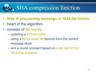 SHA compression function
• Step 4/ processing message in 1024-bit blocks
• Heart of the algorithm
• consists of 80 rounds
– updating a 512-bit buffer
– using a 64-bit value Wt derived from the current
message block
– and a round constant based on cube root of first
80 prime numbers
21
 