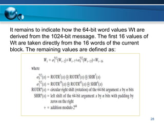 28
It remains to indicate how the 64-bit word values Wt are
derived from the 1024-bit message. The first 16 values of
Wt are taken directly from the 16 words of the current
block. The remaining values are defined as:
 