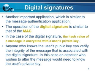 Digital signatures
• Another important application, which is similar to
the message authentication application.
• The operation of the digital signature is similar to
that of the MAC.
• In the case of the digital signature, the hash value of
a message is encrypted with a user's private key.
• Anyone who knows the user's public key can verify
the integrity of the message that is associated with
the digital signature. In this case an attacker who
wishes to alter the message would need to know
the user's private key.
8
 