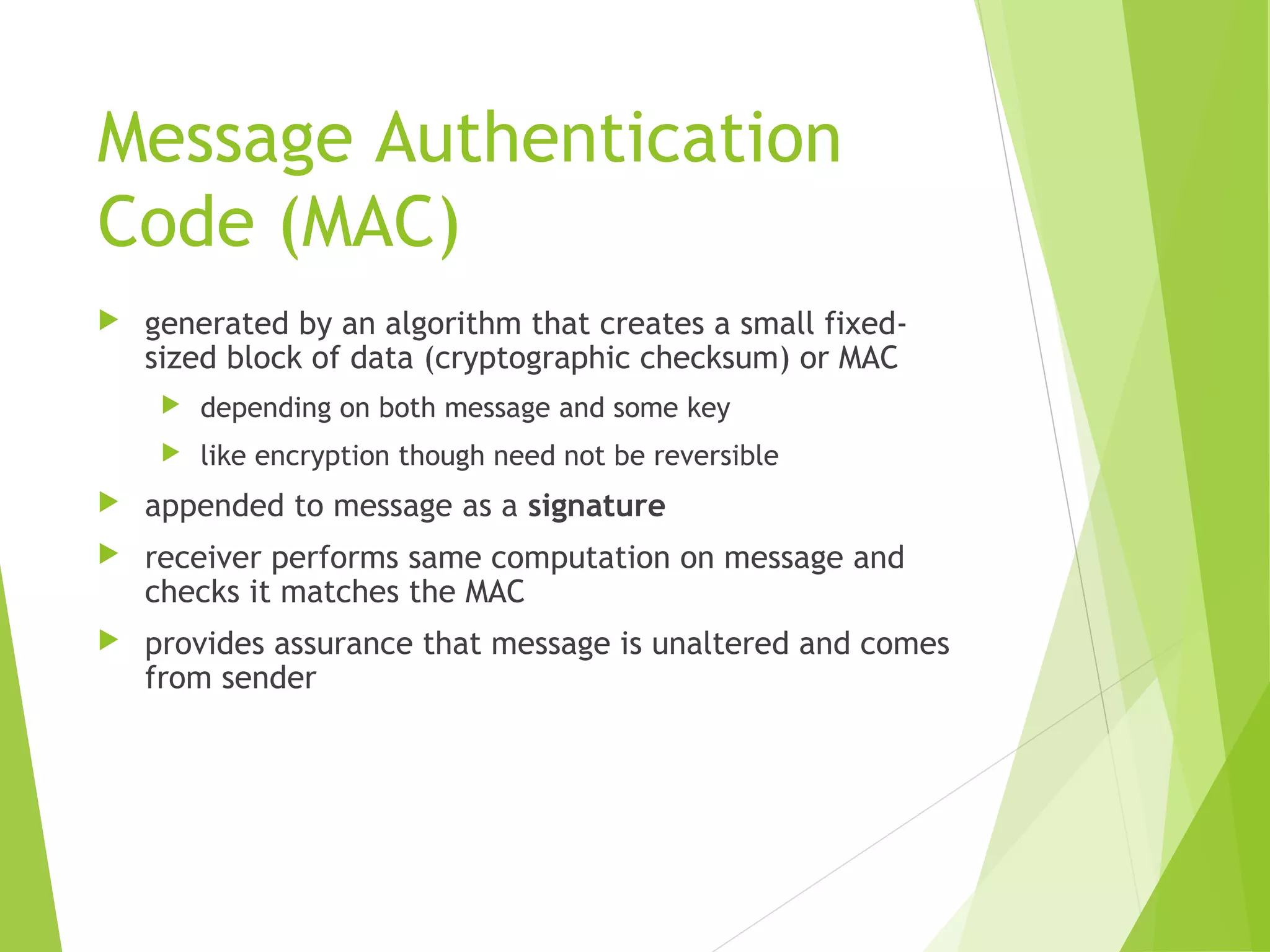Message Authentication Code (MAC)  generated by an algorithm that creates a small fixed- sized block of data (cryptographic checksum) or MAC  depending on both message and some key  like encryption though need not be reversible  appended to message as a signature  receiver performs same computation on message and checks it matches the MAC  provides assurance that message is unaltered and comes from sender 