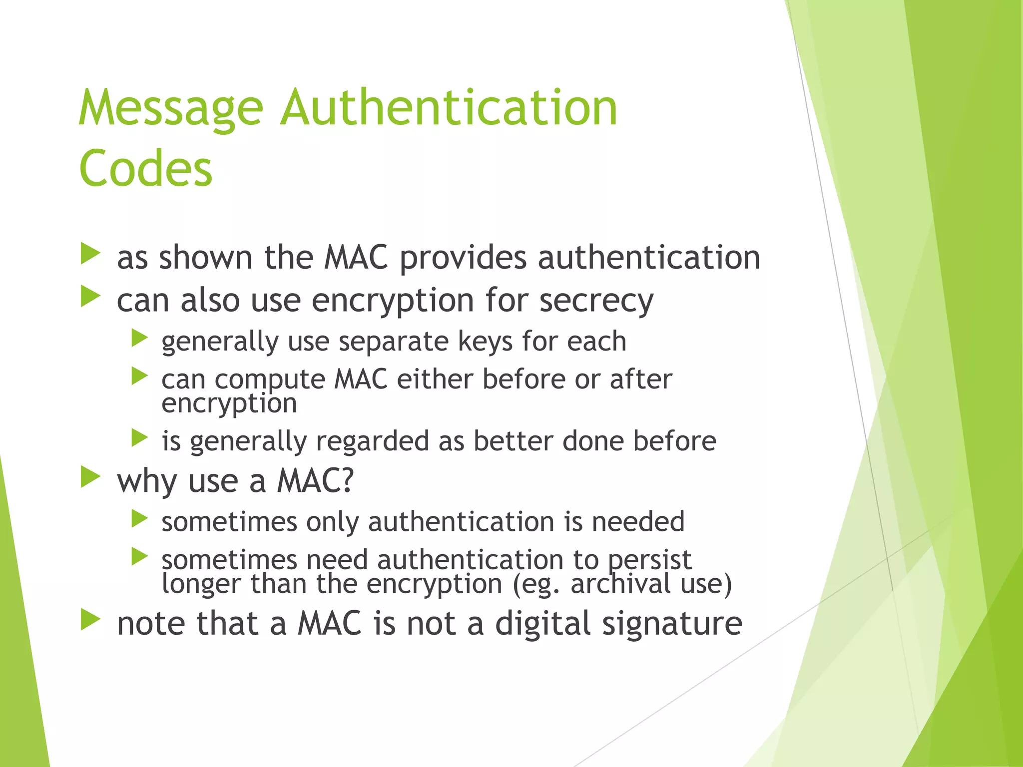 Message Authentication Codes  as shown the MAC provides authentication  can also use encryption for secrecy  generally use separate keys for each  can compute MAC either before or after encryption  is generally regarded as better done before  why use a MAC?  sometimes only authentication is needed  sometimes need authentication to persist longer than the encryption (eg. archival use)  note that a MAC is not a digital signature 