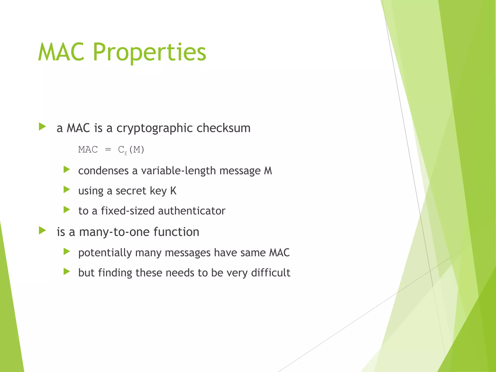 MAC Properties  a MAC is a cryptographic checksum MAC = CK(M)  condenses a variable-length message M  using a secret key K  to a fixed-sized authenticator  is a many-to-one function  potentially many messages have same MAC  but finding these needs to be very difficult 