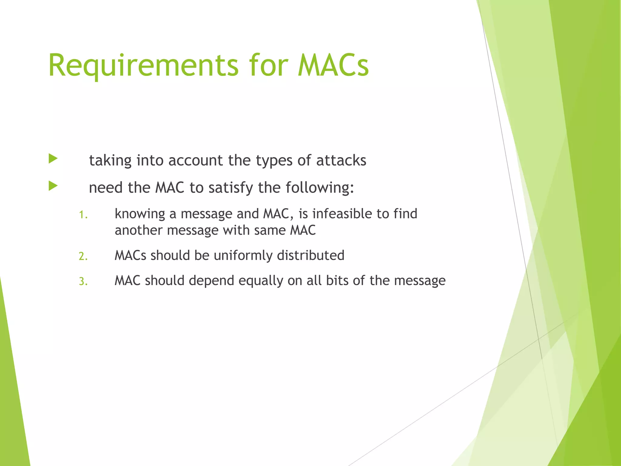 Requirements for MACs  taking into account the types of attacks  need the MAC to satisfy the following: 1. knowing a message and MAC, is infeasible to find another message with same MAC 2. MACs should be uniformly distributed 3. MAC should depend equally on all bits of the message 