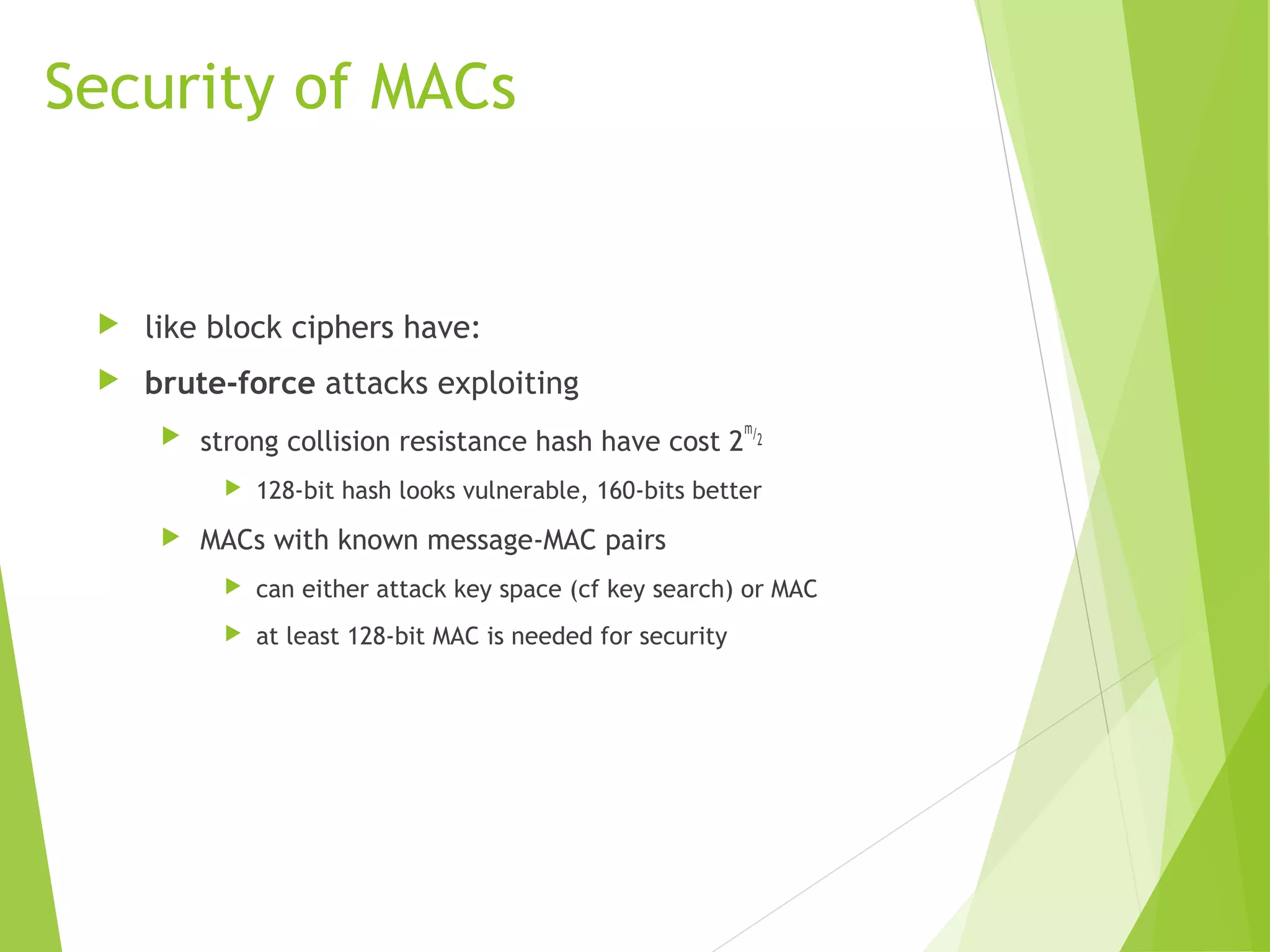Security of MACs  like block ciphers have:  brute-force attacks exploiting  strong collision resistance hash have cost 2 m/2  128-bit hash looks vulnerable, 160-bits better  MACs with known message-MAC pairs  can either attack key space (cf key search) or MAC  at least 128-bit MAC is needed for security 