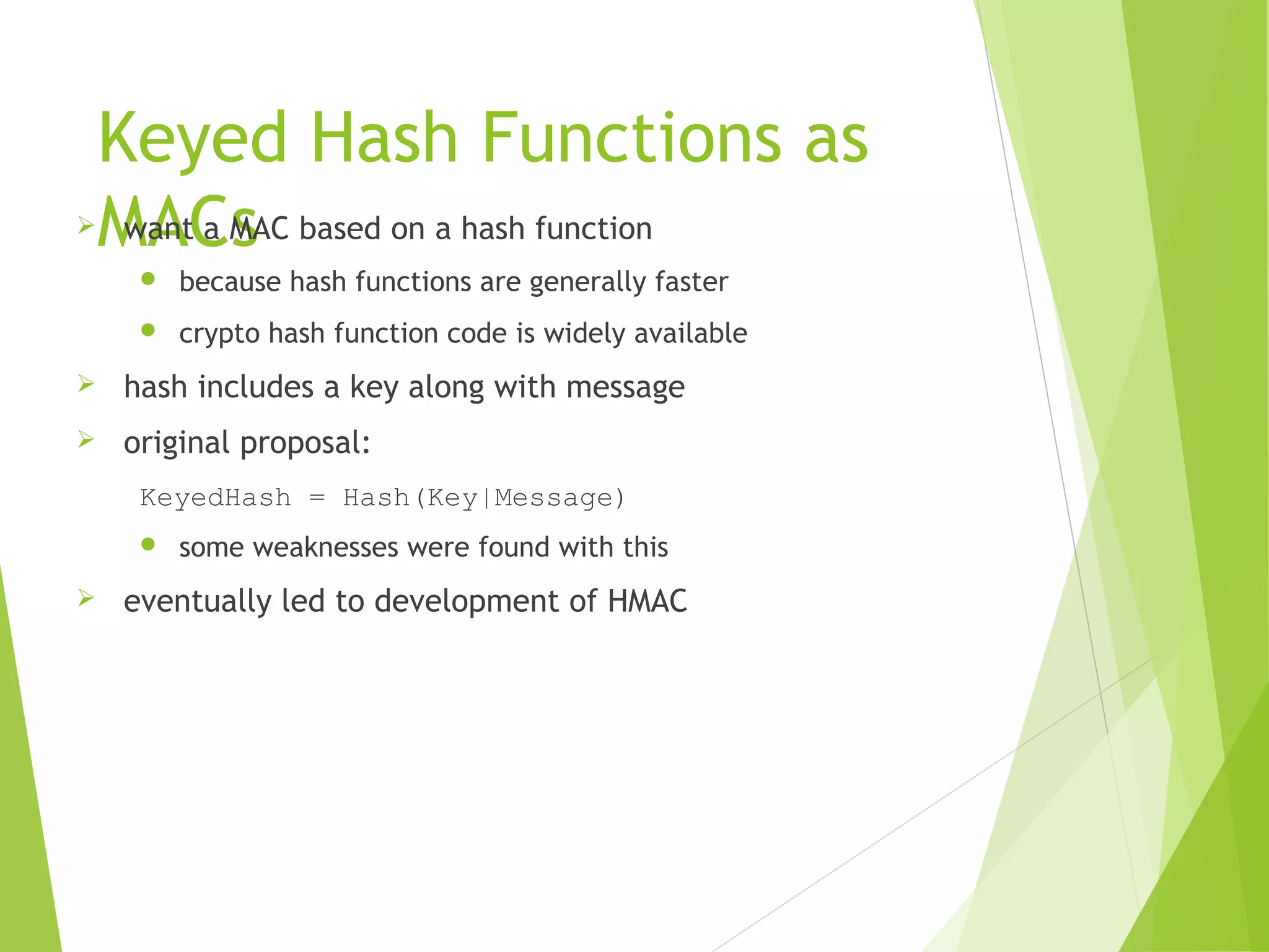 Keyed Hash Functions as MACs want a MAC based on a hash function  because hash functions are generally faster  crypto hash function code is widely available  hash includes a key along with message  original proposal: KeyedHash = Hash(Key|Message)  some weaknesses were found with this  eventually led to development of HMAC 