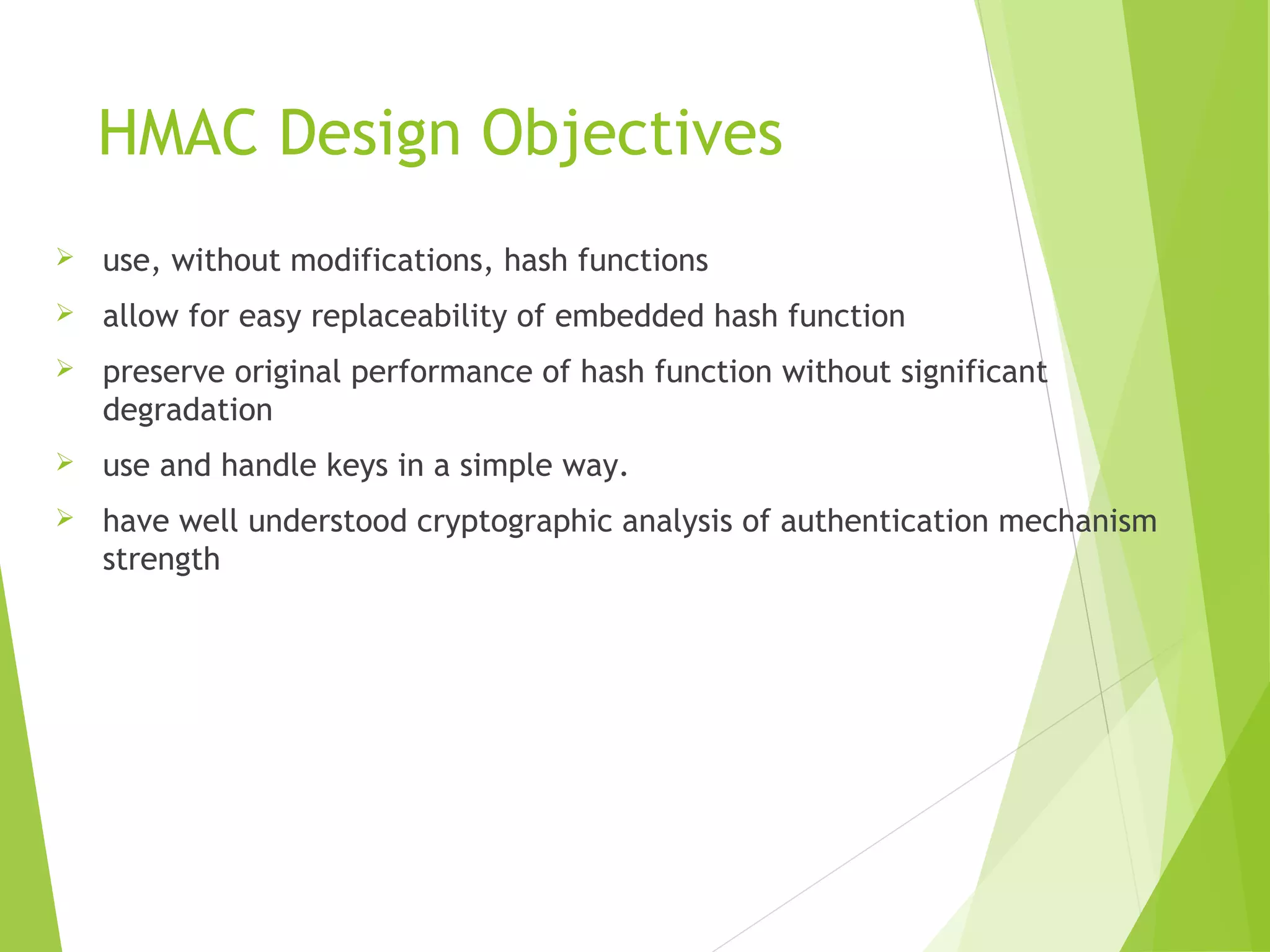 HMAC Design Objectives  use, without modifications, hash functions  allow for easy replaceability of embedded hash function  preserve original performance of hash function without significant degradation  use and handle keys in a simple way.  have well understood cryptographic analysis of authentication mechanism strength 