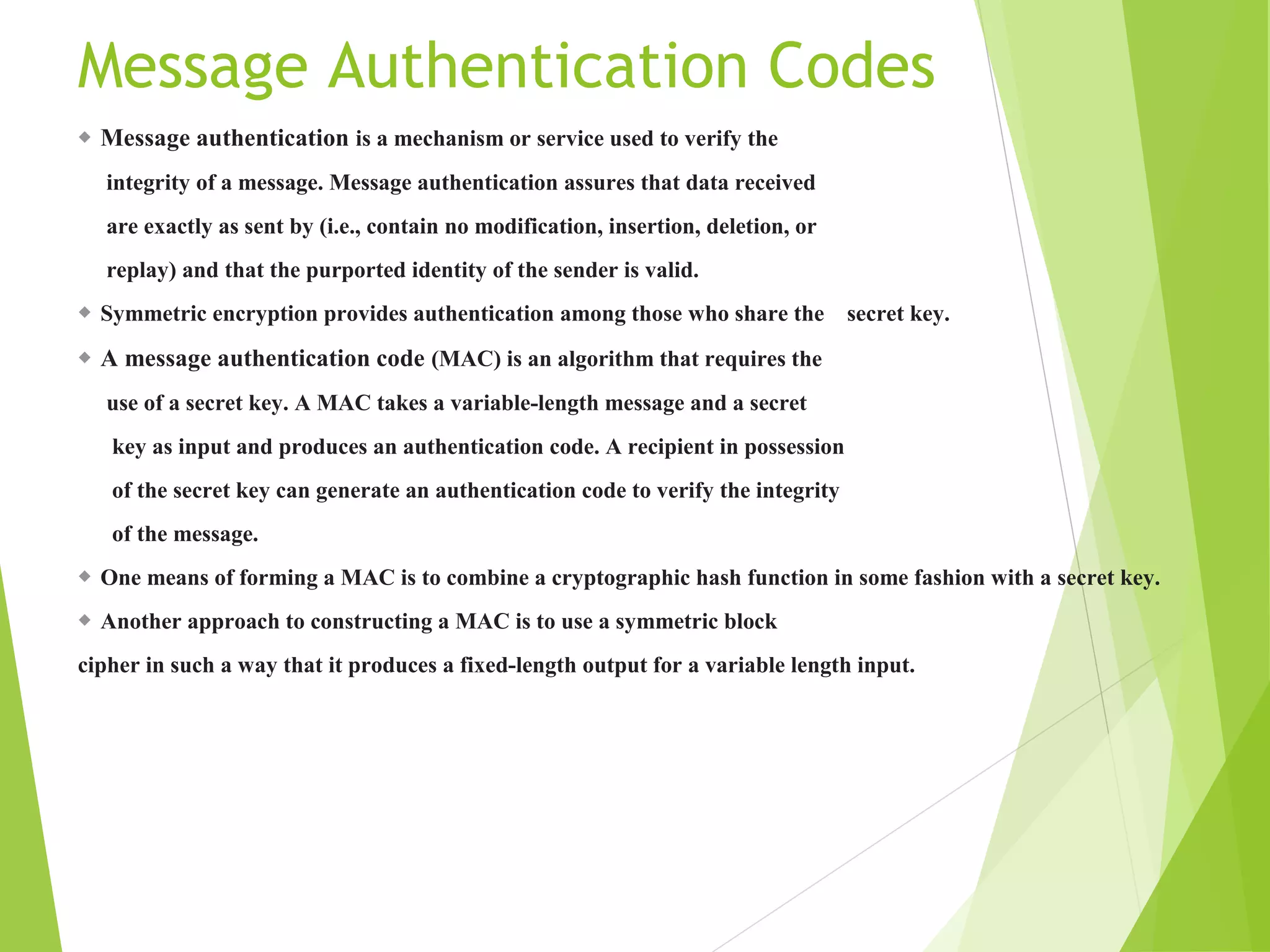 Message Authentication Codes ◆ Message authentication is a mechanism or service used to verify the integrity of a message. Message authentication assures that data received are exactly as sent by (i.e., contain no modification, insertion, deletion, or replay) and that the purported identity of the sender is valid. ◆ Symmetric encryption provides authentication among those who share the secret key. ◆ A message authentication code (MAC) is an algorithm that requires the use of a secret key. A MAC takes a variable-length message and a secret key as input and produces an authentication code. A recipient in possession of the secret key can generate an authentication code to verify the integrity of the message. ◆ One means of forming a MAC is to combine a cryptographic hash function in some fashion with a secret key. ◆ Another approach to constructing a MAC is to use a symmetric block cipher in such a way that it produces a fixed-length output for a variable length input. 