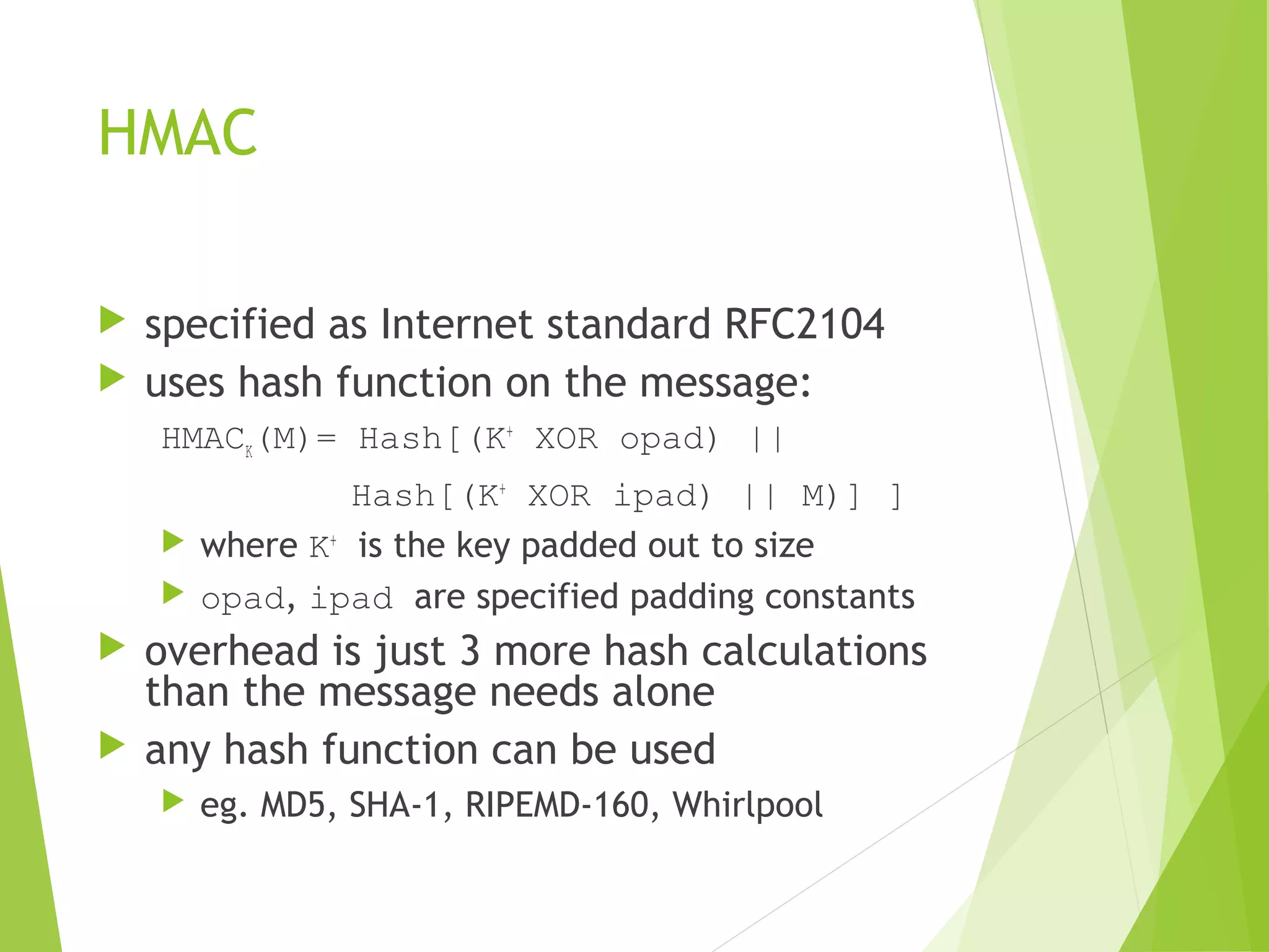 HMAC  specified as Internet standard RFC2104  uses hash function on the message: HMACK(M)= Hash[(K+ XOR opad) || Hash[(K+ XOR ipad) || M)] ]  where K+ is the key padded out to size  opad, ipad are specified padding constants  overhead is just 3 more hash calculations than the message needs alone  any hash function can be used  eg. MD5, SHA-1, RIPEMD-160, Whirlpool 