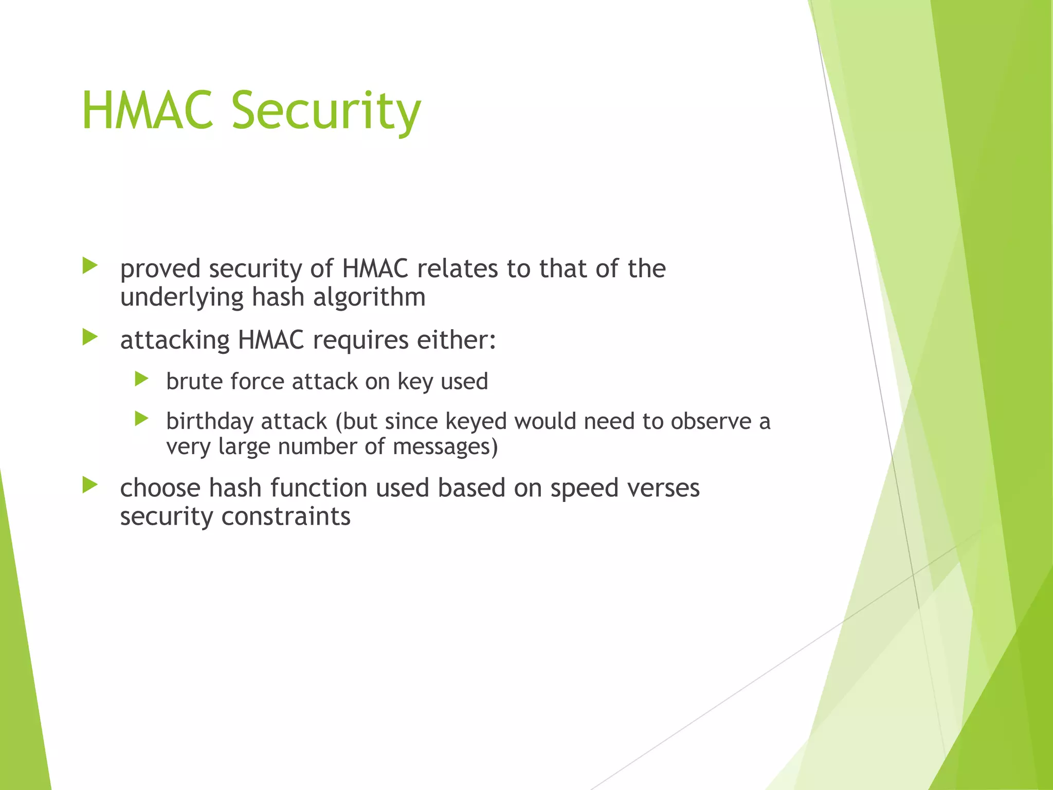 HMAC Security  proved security of HMAC relates to that of the underlying hash algorithm  attacking HMAC requires either:  brute force attack on key used  birthday attack (but since keyed would need to observe a very large number of messages)  choose hash function used based on speed verses security constraints 