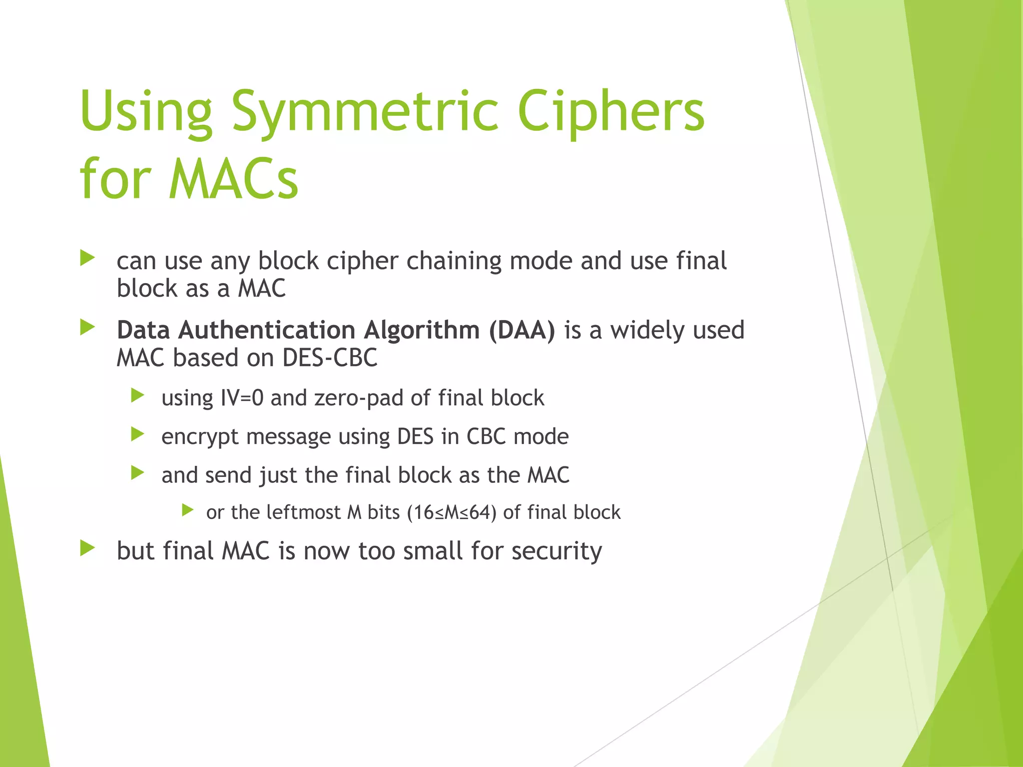 Using Symmetric Ciphers for MACs  can use any block cipher chaining mode and use final block as a MAC  Data Authentication Algorithm (DAA) is a widely used MAC based on DES-CBC  using IV=0 and zero-pad of final block  encrypt message using DES in CBC mode  and send just the final block as the MAC  or the leftmost M bits (16≤M≤64) of final block  but final MAC is now too small for security 