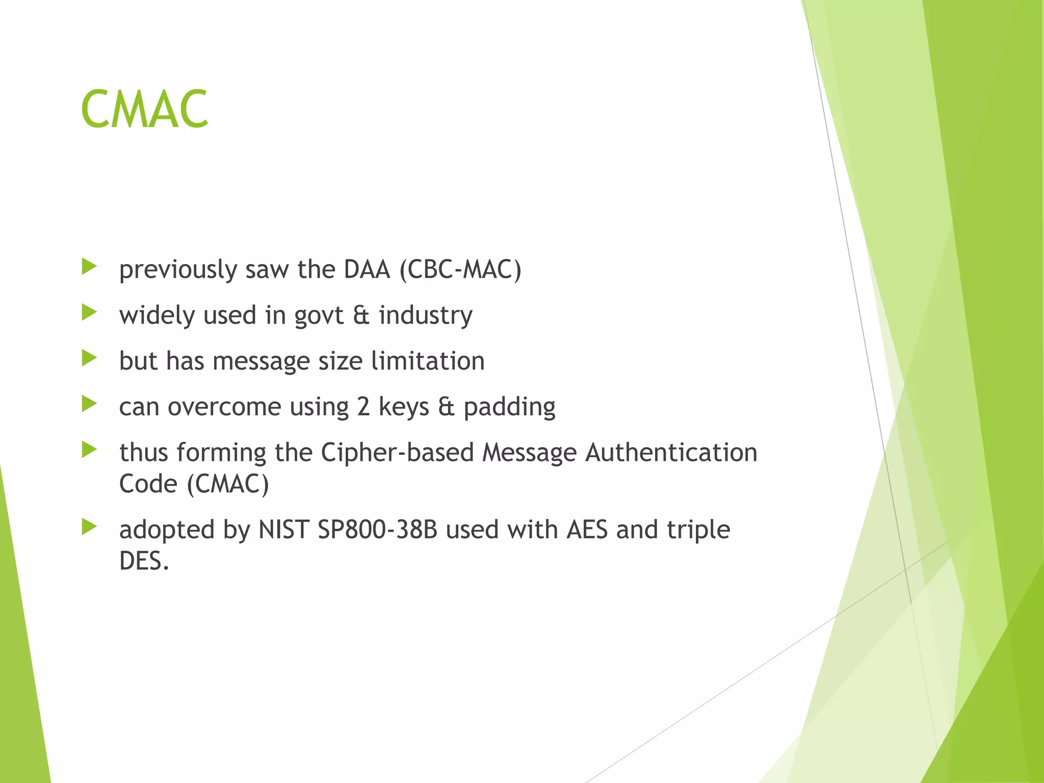 CMAC  previously saw the DAA (CBC-MAC)  widely used in govt & industry  but has message size limitation  can overcome using 2 keys & padding  thus forming the Cipher-based Message Authentication Code (CMAC)  adopted by NIST SP800-38B used with AES and triple DES. 