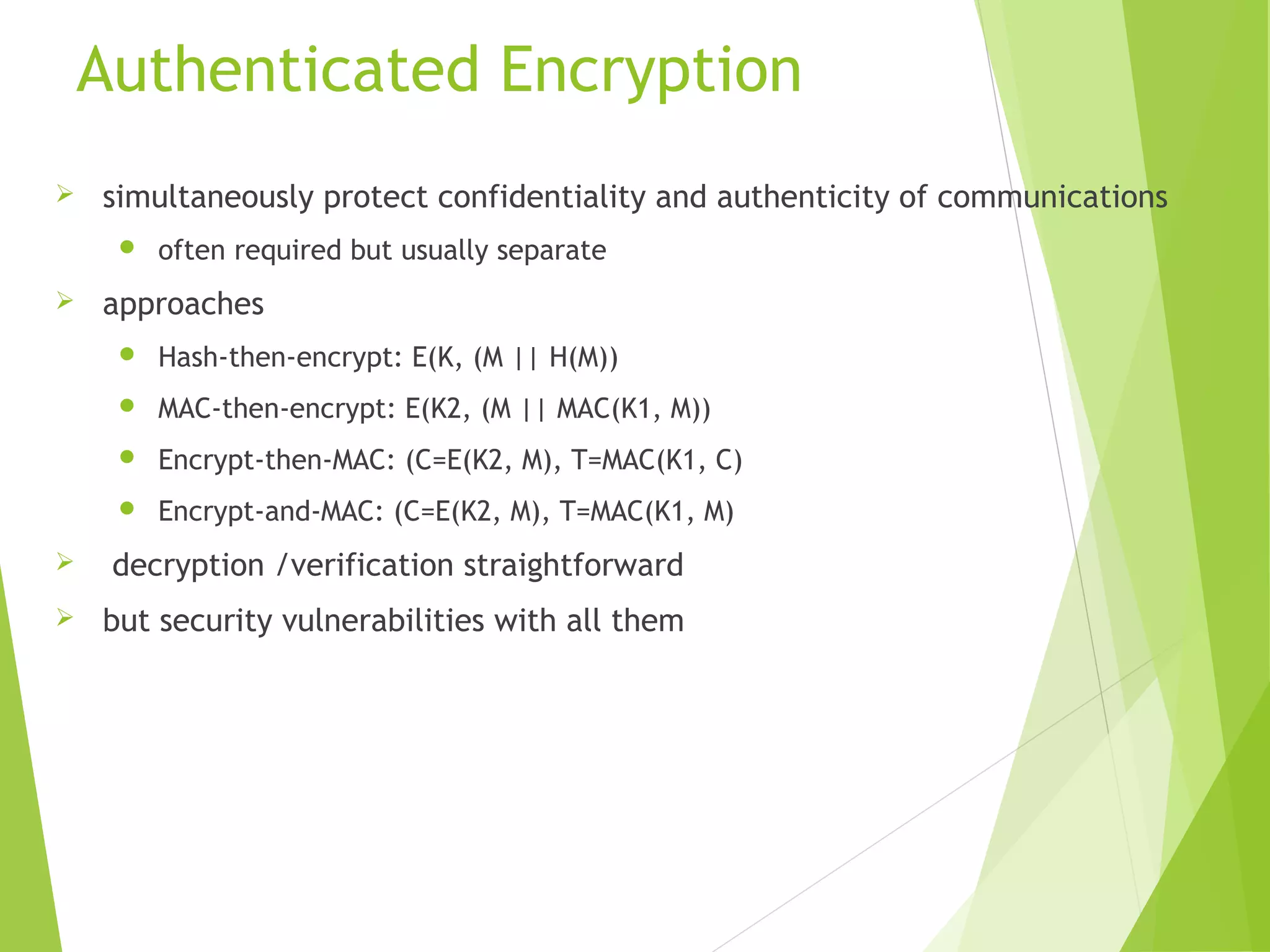 Authenticated Encryption  simultaneously protect confidentiality and authenticity of communications  often required but usually separate  approaches  Hash-then-encrypt: E(K, (M || H(M))  MAC-then-encrypt: E(K2, (M || MAC(K1, M))  Encrypt-then-MAC: (C=E(K2, M), T=MAC(K1, C)  Encrypt-and-MAC: (C=E(K2, M), T=MAC(K1, M)  decryption /verification straightforward  but security vulnerabilities with all them 