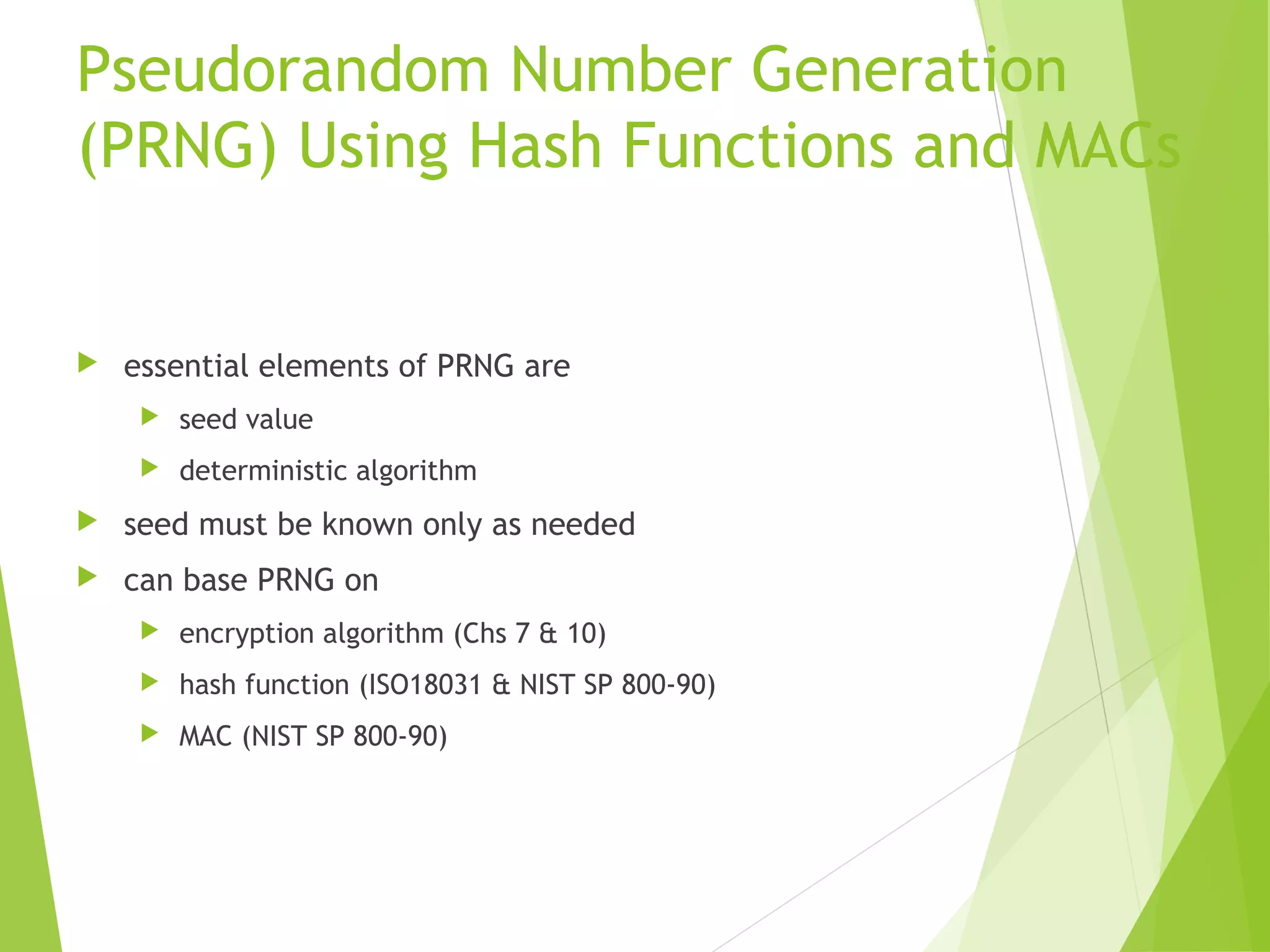 Pseudorandom Number Generation (PRNG) Using Hash Functions and MACs  essential elements of PRNG are  seed value  deterministic algorithm  seed must be known only as needed  can base PRNG on  encryption algorithm (Chs 7 & 10)  hash function (ISO18031 & NIST SP 800-90)  MAC (NIST SP 800-90) 