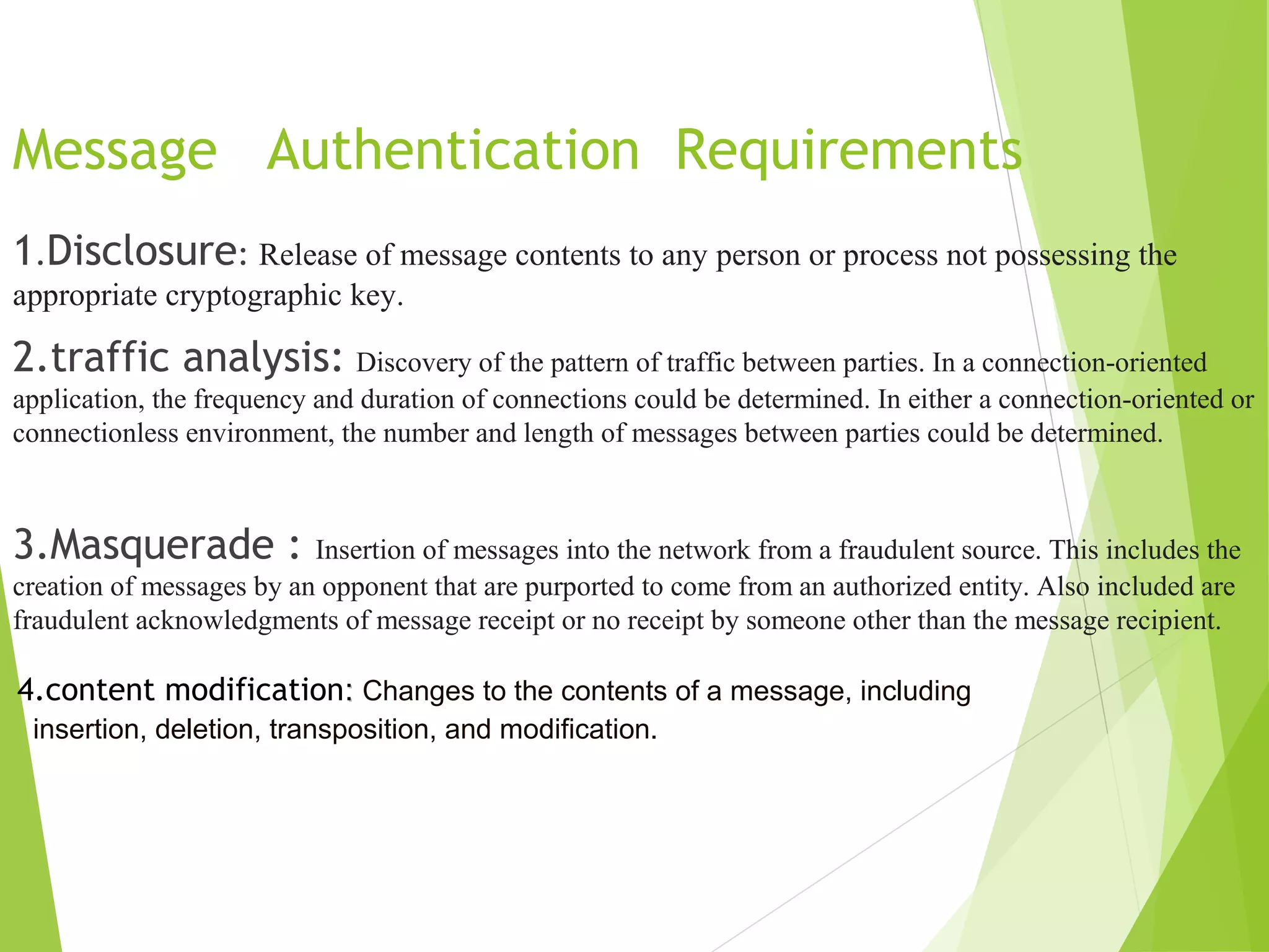 Message Authentication Requirements 1.Disclosure: Release of message contents to any person or process not possessing the appropriate cryptographic key. 2.traffic analysis: Discovery of the pattern of traffic between parties. In a connection-oriented application, the frequency and duration of connections could be determined. In either a connection-oriented or connectionless environment, the number and length of messages between parties could be determined. 3.Masquerade : Insertion of messages into the network from a fraudulent source. This includes the creation of messages by an opponent that are purported to come from an authorized entity. Also included are fraudulent acknowledgments of message receipt or no receipt by someone other than the message recipient. 4.content modification:: Changes to the contents of a message, including insertion, deletion, transposition, and modification. 