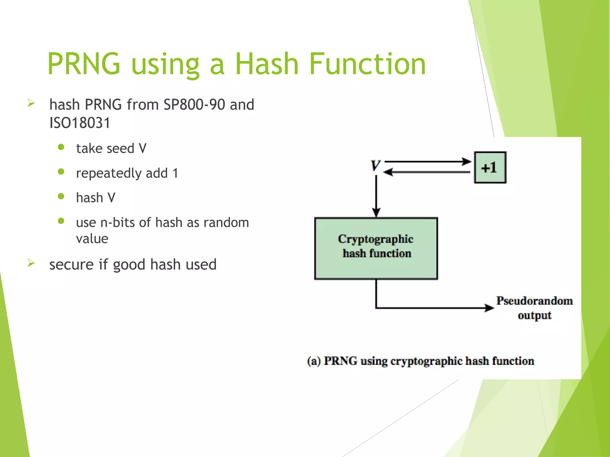 PRNG using a Hash Function  hash PRNG from SP800-90 and ISO18031  take seed V  repeatedly add 1  hash V  use n-bits of hash as random value  secure if good hash used 